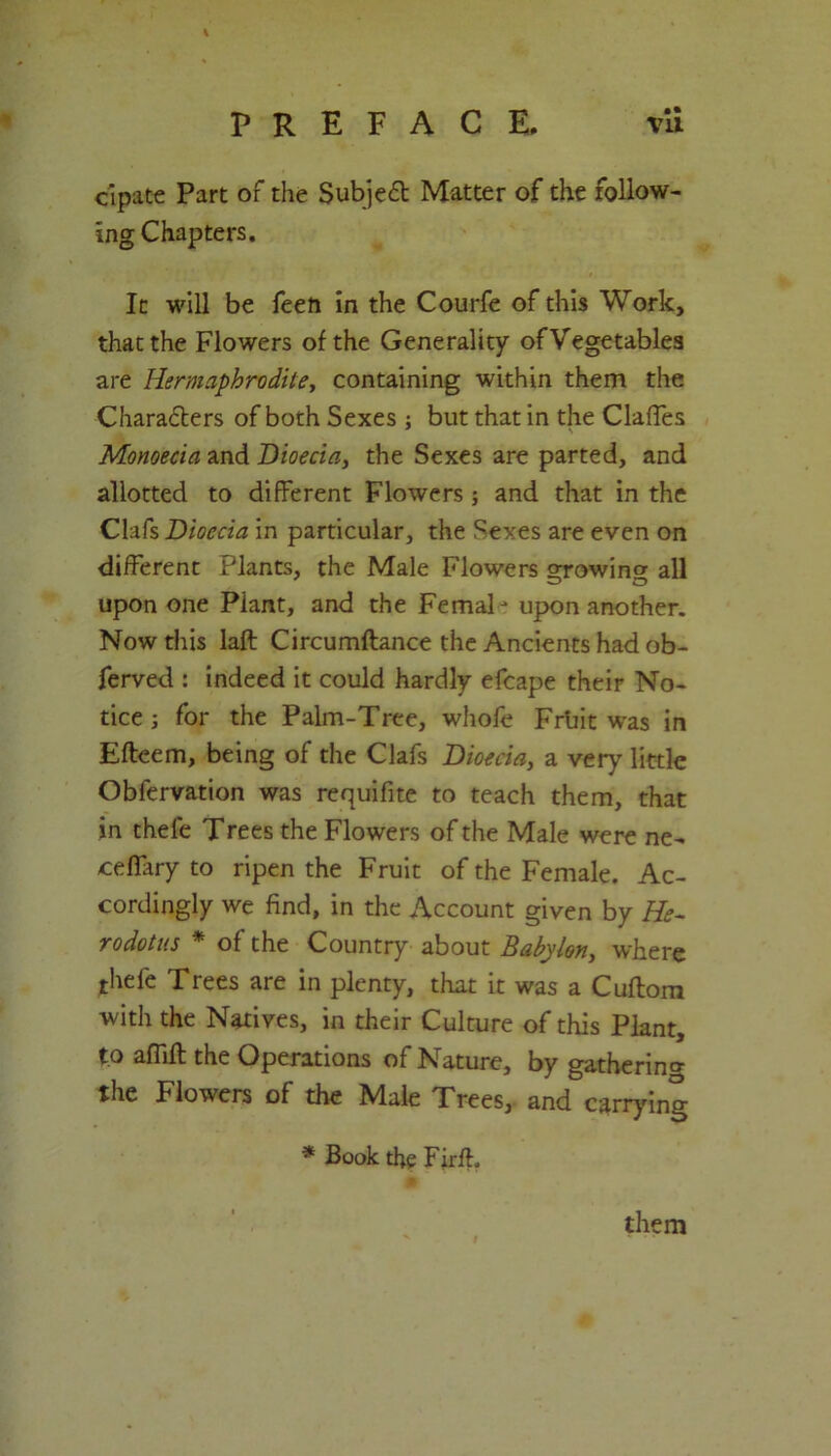 • • cipate Part of the Subject Matter of the follow- ing Chapters. It will be feeft in the Courfe of this Work, that the Flowers of the Generality of Vegetables are Hermaphrodite, containing within them the Chara&ers of both Sexes ; but that in the Clafies Monoecia and Bioecia, the Sexes are parted, and allotted to different Flowers; and that in the Clafs Bioecia in particular, the Sexes are even on different Plants, the Male Flowers ojowincr all upon one Plant, and the FemaP upon another. Now this laft Circumftance the Ancients had ob- ferved : indeed it could hardly efcape their No- tice ; for the Palm-Tree, whofe Frtiit was in Efteem, being of the Clafs Bioecia, a very little Obfervation was requifite to teach them, that in thele Trees the Flowers of the Male were ne- cefiary to ripen the Fruit of the Female. Ac- cordingly we find, in the Account given by He- rodotus * of the Country about Babylon, where thefe Trees are in plenty, that it was a Cuftora with the Natives, in their Culture of this Plant, to affift the Operations of Nature, by gathering the Flowers of the Male Trees, and carrying * Book the Firff them