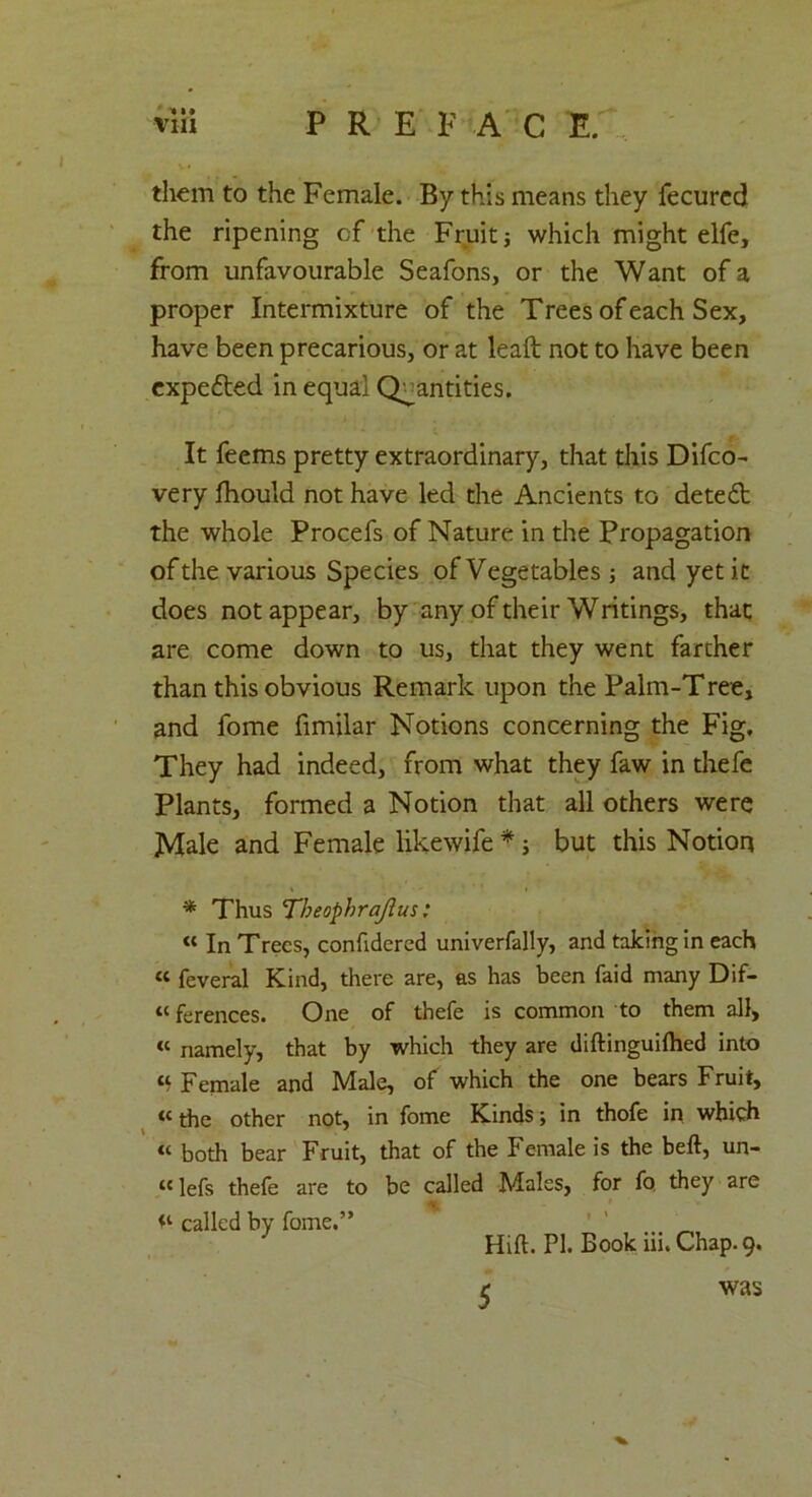 via PREFACE. them to the Female. By this means they fecurcd the ripening cf the Fruit j which might elfe, from unfavourable Seafons, or the Want of a proper Intermixture of the Trees of each Sex, have been precarious, or at leaft not to have been cxpefted in equal Quantities. It feems pretty extraordinary, that this Difco- very lhould not have led the Ancients to detect the whole Procefs of Nature in the Propagation of the various Species of Vegetables and yet it does not appear, by any of their Writings, that are come down to us, that they went farther than this obvious Remark upon the Palm-Tree, and fome fimilar Notions concerning the Fig, They had indeed, from what they faw in thefe Plants, formed a Notion that all others were Male and Female likewife *; but this Notion * Thus Theophraftus: « In Trees, confidered univerfally, and taking in each « feveral Kind, there are, as has been faid many Dif- ferences. One of thefe is common to them all, « namely, that by which they are diftinguilhed into « Female and Male, of which the one bears Fruit, « the other not, in fome Kinds; in thofe in which « both bear Fruit, that of the Female is the beft, un- “lefs thefe are to be called Males, for fq they are called by fome.” ' 1 _ Hift. PI. Book iii.Chap.9. c was