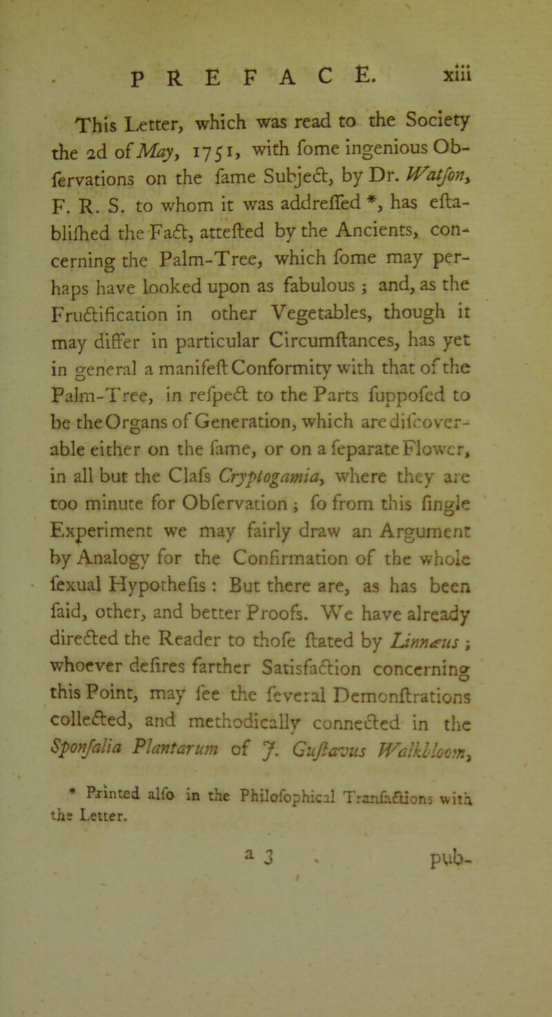 This Letter, which was read to the Society the 2d o{May, 1751, with Tome ingenious Ob- fervations on the fame Subject, by Dr. JVatJony F. R. S. to whom it was addreffed *, has efta- blilhed the Fa£t, attefted by the Ancients, con- cerning the Palm-Tree, which fome may per- haps have looked upon as fabulous ; and, as the Fru£tification in other Vegetables, though it may differ in particular Circumftances, has yet in general a manifeft Conformity with that of the Palm-Tree, in refpedt to the Parts fuppofed to be the Organs of Generation, which aredifcover- able either on the fame, or on a feparate Flower, in all but the Clafs Crjplogamia> where they are too minute for Obfervation ; fo from this fingle Experiment we may fairly draw an Argument by Analogy for the Confirmation of the whole fexual Hypothefis: But there are, as has been faid, other, and better Proofs. We have already dire6ted the Reader to thofe Rated by Linnaus ; whoever defires farther Satisfaftion concerning this Point, may fee the feveral Demonftrations colle&ed, and methodically connected in the Spon/alia Plantarum of J. Giijlavus Walkbloomy * Panted alfo in the Philofophical Tranfaftions with the Letter. a 3 . pub-