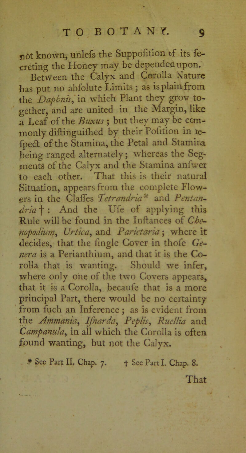 not known, unlefs the Suppofition of its fe- creting the Honey may be depended upon. Between the Calyx and Corolla SJature has put no abfolute Limits ; as is plain from the Daphnis, in which Plant they grov to- gether, and are united in the Margin, like a Leaf of the Buxus ; but they may be com- monly diftinguilhed by their Pofition in le- fpe£t of the Stamina, the Petal and Stamina being ranged alternately; whereas the Seg- ments of the Calyx and the Stamina anl'wer to each other. That this is their natural Situation, appears from the complete Flow- ers in the Chiles ’Petrandria* and Pent an- dria f: And the Ufe of applying this Rule will be found in the Inftances of Che- nopodiwn, Urtica, and Parietaria; where it decides, that the lingle Cover in thofe Ge- nera is a Perianthium, and that it is the Co- rolla that is wanting. Should we infer, where only one of the two Covers appears, that it is a Corolla, becaufe that is a more principal Part, there would be no certainty from fuch an Inference ; as is evident from the Ammania, Ifnarda, Peplis, Rnellia and Campanula, in all which the Corolla is often found wanting, but not the Calyx. * See Part II. Chap. 7. -j- See Part I. Chap. 8. That