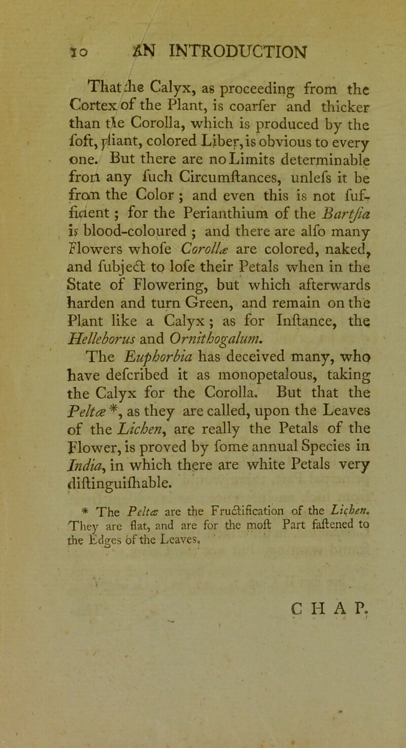 That ihe Calyx, as proceeding from the Cortex of the Plant, is coarfer and thicker than tie Corolla, which is produced by the foft, pliant, colored Liber, is obvious to every one. But there are no Limits determinable fron any fuch Circumftances, unlefs it be fran the Color ; and even this is not fuf- fkient; for the Perianthium of the Bartjia is blood-coloured ; and there are alfo many Flowers whofe Corolla are colored, naked, and fubjedl to lofe their Petals when in the State of Flowering, but which afterwards harden and turn Green, and remain on the Plant like a Calyx ; as for Inftance, the Helleborus and Ornithogalum. The Euphorbia has deceived many, who have defcribed it as monopetalous, taking the Calyx for the Corolla. But that the Pelite *, as they are called, upon the Leaves of the Lichen, are really the Petals of the Flower, is proved by fome annual Species in India, in which there are white Petals very diftinguifhable. * The P cites are the Falsification of the Lichen. They are flat, and are for the moft Part fattened to the Edges of the Leaves. C H A P. . , „ . j t i