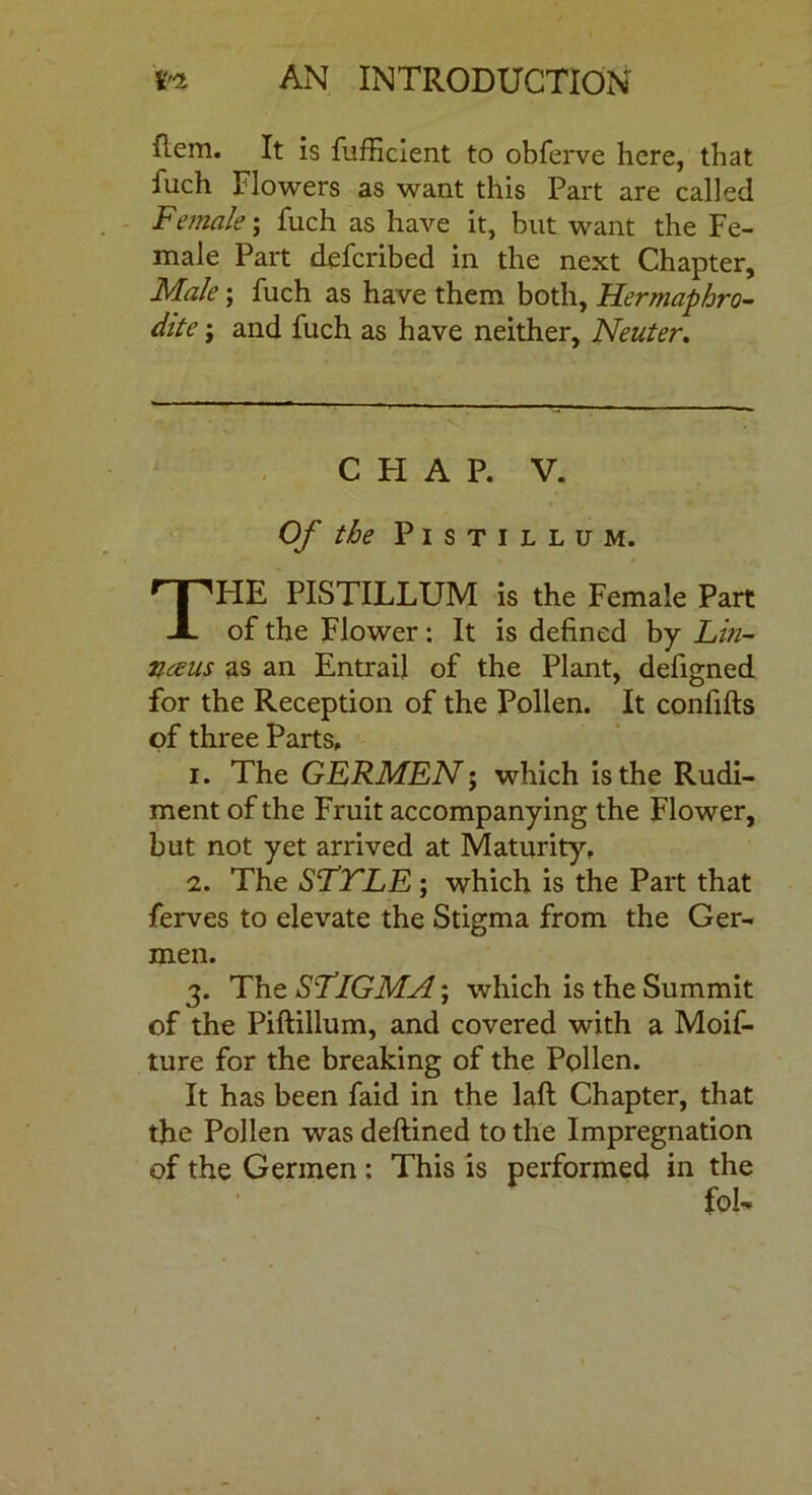 Rem. It is fufficient to obferve here, that fuch Flowers as want this Part are called Female; Rich as have it, but want the Fe- male Part defcribed in the next Chapter, Male; Rich as have them both. Hermaphro- dite ; and Rich as have neither, Neuter. C FI A P. V. Of the PlSTILLUM. HE PlSTILLUM is the Female Part of the Flower : It is defined by Lin- neeus as an EntraiJ of the Plant, defigned for the Reception of the Pollen. It confifts of three Parts, i. The GERMEN; which is the Rudi- ment of the Fruit accompanying the Flower, but not yet arrived at Maturity, i. The SFTLE ; which is the Part that ferves to elevate the Stigma from the Ger- men. 3. The SLlGMA; which is the Summit of the Piftillum, and covered with a Moif- ture for the breaking of the Pollen. It has been faid in the lafi Chapter, that the Pollen was deftined to the Impregnation of the Germen: This is performed in the fol