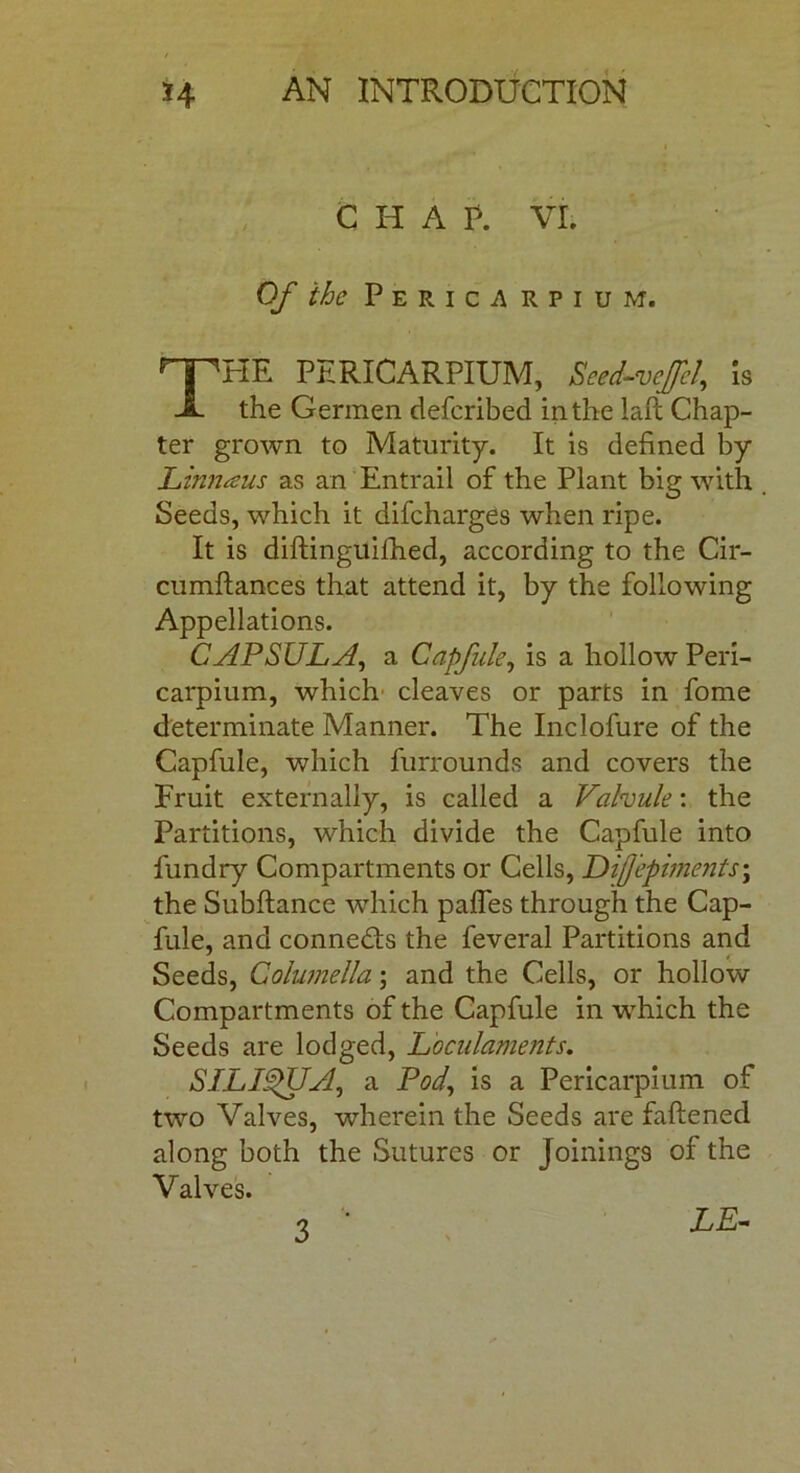 C H A P. VI. Of the Pericarpium. HE PERICARPIUM, Seed-veffel, is X the Germen defcribed in the laft Chap- ter grown to Maturity. It is defined by Linnaus as an Entrail of the Plant big with Seeds, which it difcharges when ripe. It is diftinguifhed, according to the Cir- cumftances that attend it, by the following Appellations. CAP SUL A, a Capfule, is a hollow Peri- carpium, which cleaves or parts in fome determinate Manner. The Inclofure of the Capfule, which furrounds and covers the Fruit externally, is called a Valvule: the Partitions, which divide the Capfule into fundry Compartments or Cells, Difepiments\ the Subftance which pafles through the Cap- fule, and connects the feveral Partitions and Seeds, Columella; and the Cells, or hollow Compartments of the Capfule in which the Seeds are lodged, Loculaments. SILI^UA, a Pod, is a Pericarpium of two Valves, wherein the Seeds are faftened along both the Sutures or joinings of the Valves.