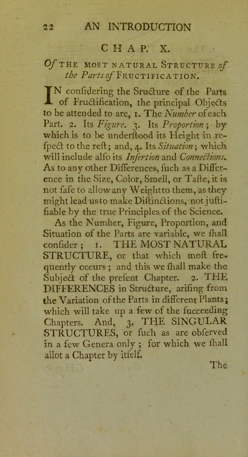 CHAP. X. Of THE MOST NATURAL STRUCTURE of the Partsis/'Fructification. IN confidering the SruCture of the Parts of Fructification, the principal ObjeCts to be attended to are, i. The Number of each Part. 2. Its Figure. 3. Its Proportion; by which is to be understood its Height in re- fpeCt to the reft; and, 4. Its Situation; which will include alfo its Infertion and Connections. As to any other Differences, fuch as a Differ- ence in the Size, Color, Smell, or Tafte, it is not fafe to allow any Weightto them, as they might lead us to make DiftinCtions, not jufti- fiable by the true Principles of the Science. As the Number, Figure, Proportion, and Situation of the Parts are variable, we {hall confider ; 1. TFIE MOST NATURAL STRUCTURE, or that which moft fre- quently occurs ; and this we {hall make the SubjeCt of the prefent Chapter. 2. THE DIFFERENCES in Structure, arifing from the Variation of the Parts in different Plants; which will take up a few of the fucceeding Chapters. And, 3, THE SINGULAR STRUCTURES, or fuch as are obferved in a few Genera only ; for which we fhall allot a Chapter by itfelf. The