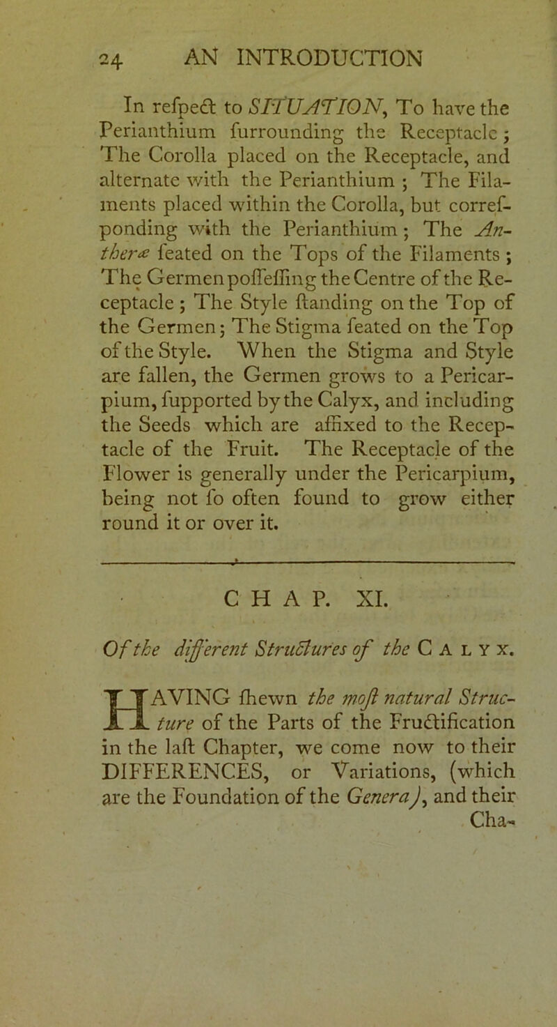 In refpeCt to SITUATION, To have the Perianthium furrounding the Receptacle j The Corolla placed on the Receptacle, and alternate with the Perianthium ; The Fila- ments placed within the Corolla, but corref- ponding with the Perianthium; The An- ther £ feated on the Tops of the Filaments ; The Germenpoffeffing the Centre of the Re- ceptacle ; The Style Handing on the Top of the Germen; The Stigma feated on the Top of the Style. When the Stigma and Style are fallen, the Germen grows to a Pericar- pium, fupported by the Calyx, and including the Seeds which are affixed to the Recep- tacle of the Fruit. The Receptacle of the Flower is generally under the Pericarpium, being not fo often found to grow either round it or over it. CHAP. XI. Of the different Structures of the Calyx. HAVING fhewn the mofi natural Struc- ture of the Parts of the Fructification in the laft Chapter, we come now to their DIFFERENCES, or Variations, (which are the Foundation of the Genera), and their Cha-