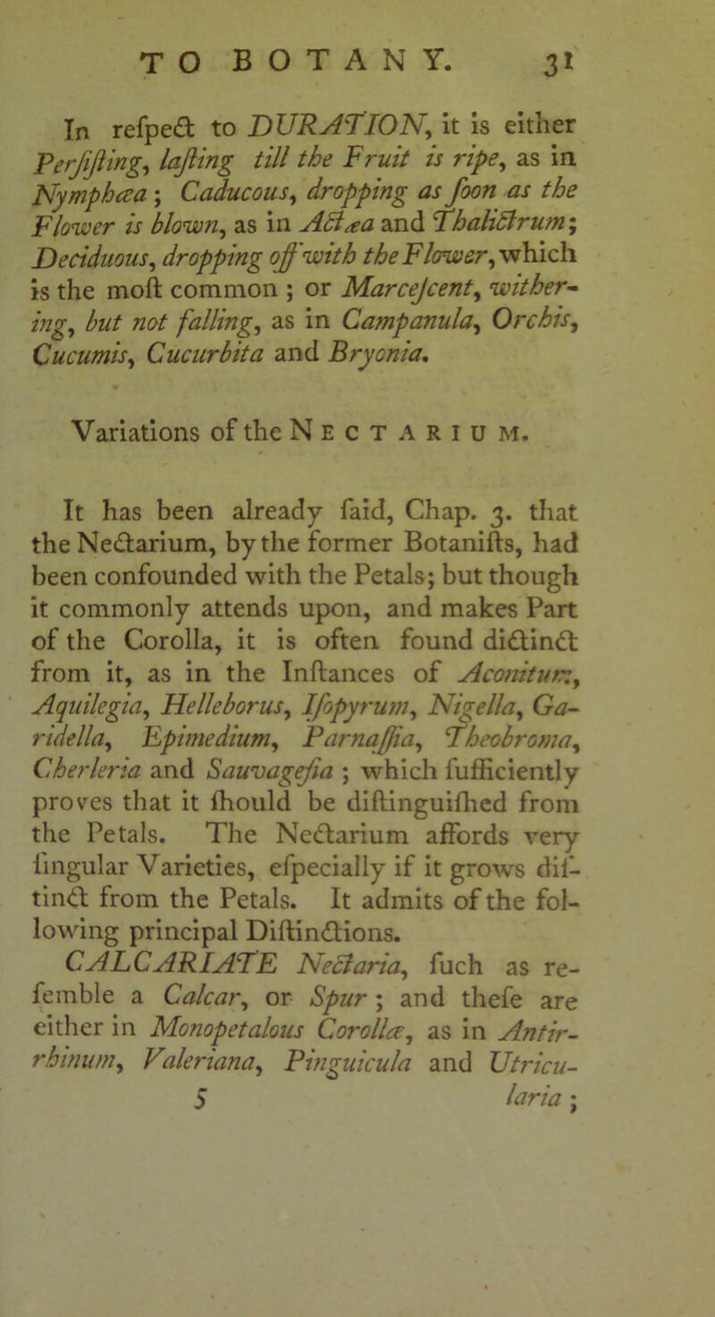 In refpedt to DURATION, it is either Perjijiing, lofting till the Fruit is ripe, as in Nymphcea ; Caducous, dropping as foon as the Flower is blown, as in ABaa and ThaliBrum; Deciduous, dropping off with the Flower, which is the moft common ; or Mar cejcent, wither- ing, but not fallings as in Campanula, Orchis, Cucumis, Cucurbita and Bryonia. Variations of the N E c T A R 1 u m. It has been already faid, Chap. 3. that the Ne&arium, by the former Botanifts, had been confounded with the Petals; but though it commonly attends upon, and makes Part of the Corolla, it is often found didtindt from it, as in the Inftances of Aconitun, Aquilegia, Helleborus, Ifopyrum, Nigella, Gtf- ridella, Epimedium, Parnafjia, Theobroma, Cherleria and Sauvagefia ; which fufficiently proves that it fhould be diftinguifhed from the Petals. The Nedtarium affords very lingular Varieties, efpecially if it grows dil- tindt from the Petals. It admits of the fol- lowing principal Diftindtions. CALCARIATE Neel aria, fuch as re- femble a Calcar, or Spur ; and thefe are either in Monopetalous Cor oiler, as in Antir- rhinum, Vderiana, Pinguicula and Utricu- S laria;