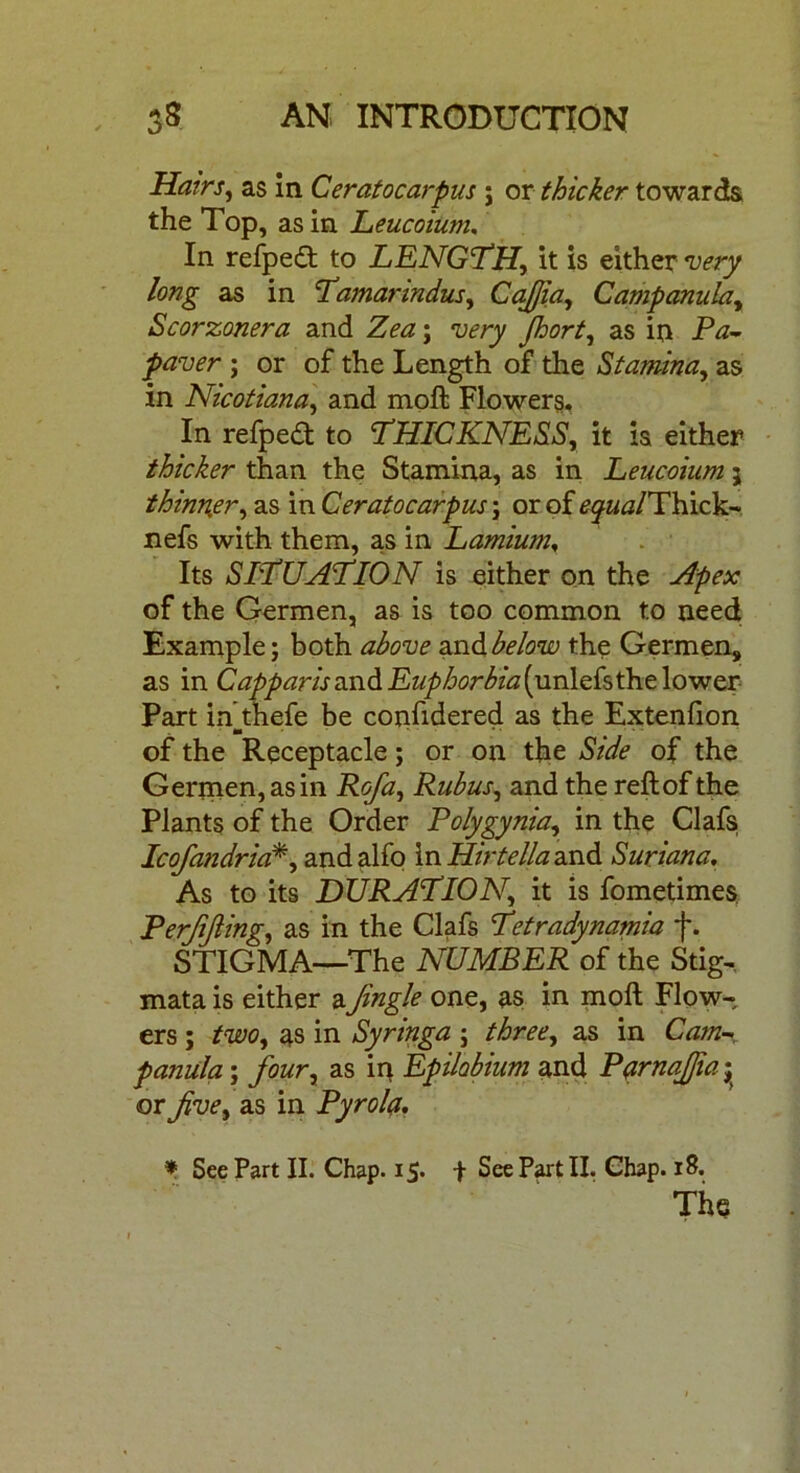 Hairs, as in Ceratocarpus j or thicker towards the Top, as in Leucoium, In refped to LENGTH, it is either very long as in Tamarindus, Cajjia, Campanula, Scorzonera and Zea; very Jhort, as in Fa- paver ; or of the Length of the Stamina, as in Nicotiana, and moft Flowers. In refped to THICKNESS, it is either thicker than the Stamina, as in Leucoium j thinner, as in Ceratocarpus ; or of ^j/Thick- nefs with them, as in Lamium, Its SITUATION is either on the Apex of the Germen, as is too common to need Example; both above and.below the Germen, as in C apparis and Euphorbia (unlAsthelo-wer Part in thefe be confidered as the Extenfion m of the Receptacle; or on the Side of the Germen, as in Rofa, Rubus, and the reft of the Plants of the Order Polygynia, in the Clafs Icofandria*, andalfo mHirtellaand Suriana. As to its DURATION, it is fometimes Perjijling, as in the Clafs Tetradynamia f. STIGMA—The NUMBER of the Stig- mata is either aJingle one, as in moft Flow- ers ; two, as in Syringa ; three, as in Cam- panula ; four, as ip Epilobium and Parnajfia j or five, as in Pyrola. * See Part II. Chap. 15. + See Part II. Chap. 18.