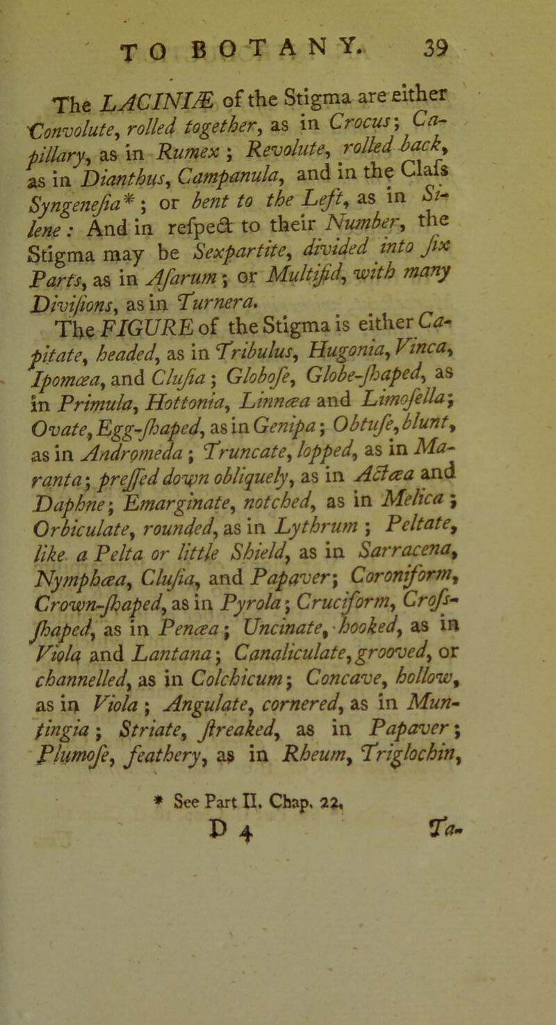 The LACINIM of the Stigma are either 'Convolute, rolled together, as in Crocus; Ca- pillary, as in Rumex ; Revolute, rolled hack, as in Dianthus, Campanula, and in the Clais Syngeneja*; or bent to the Left, as in .• And in refped to their Number, the Stigma may be Sexpartite, divided into Jix Parts, as in A/arum; or Multifid,, W# Divifions, as in Turner a. The FIGURE of the Stigma is either Ca- pitate, headed, as in Tribulus, Hugonia, Vinca, Ipomcea, and Clujia; Globofe, Globe-Jhaped, as in Primula, Hottoma, Linncea and Limofella; Ovate, Rgg-Jhaped, as in Genipa; Obtufe, blunt, as in Andromeda ; Truncate, lopped, as in Ma- ranta ; prejfed do%m obliquely, as in Achza and Daphne; Emarginate, notched, as in Melica ; Orbiculate, rounded, as in Lythrum ; Peltate, like a Pelt a or little Shield, as in Sarracena, Nymphcea, Clujia, and Pap aver; Coroniform, Crown-Jhaped, as in Pyrola; Cruciform, Crofs- Jhaped, as in Pence a; Uncinate, hooked, as in Viola and Lantana; Canaliculate, grooved, or channelled, as in Colchicum; Concave, hollow, as in Viola ; Angulate, cornered, as in Mun- fingia ; Striate, freaked, as in Papaver; Phimofe, feathery, as in Rheum, Triglochin, \ * See Part II. Chap, 22. P 4 Ta-