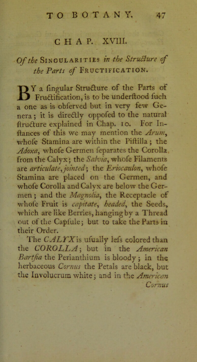 CHAP. XVIII. Of the Singularities in the StruBure of the Farts of Fructification. BY a lingular Structure of the Parts of Fru&ification, is to be underftood fuch a one as is obferved but in very few Ge- nera ; it is dire&ly oppofed to the natural ftrudture explained in Chap. io. for In- ftances of this we may mention the Arum, whole Stamina are within the Piftilla ; the Adoxa, whofe Germen feparates the Corolla from the Calyx; the Salvia, whofe Filaments are articulate,jointed', the Rriocaulon, whofe Stamina are placed on the Germen, and whofe Corolla and Calyx are below the Ger- men ; and the Magnolia, the Receptacle of whofe Fruit is capitate, headed, the Seeds, which are like Berries, hanging by a Thread out of the Capl'ule; but to take the Parts in their Order. The CALYX is ufually iefs colored than the COROLLA; but in the American Bartfia the Perianthium is bloody ; in the herbaceous Comas the Petals are black, but the Involucrum white; and in the American Cornus