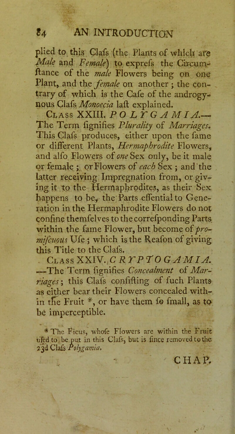 plied to this Clafs (the Plants of which are Male and Female) to exprefs the Circum- ftance of the male Flowers being on one Plant, and the female on another ; the con- trary of which is the Cafe of the androgy- nous Clafs Monoecia laft explained. Class XXIII. P O L T G A MIA.— The Term lignifies Plurality of Marriages. This Clafs produces, either upon the fame or different Plants, Hermaphrodite Flowers, and alfo Flowers of one Sex only, be it male or female ; or Flowers of each Sex ; and the latter receiving Impregnation from, or giv- ing it to the Hermaphrodites, as their Sex happens to bey the Parts effentialto Gene- ration in the Hermaphrodite Flowers do not confine themfelves to thecorrefponding Parts within the fame Flower, but become of pro- mifcuom Ufe ; which is the Reafon of giving this Title to the Clafs. Class XXIV.C R TP TOG AM I A. —The Term fignifies Concealment of Mar- riages ; this Clals confiding of fuch Plants as either bear their Flowers concealed with- in tHe Fruit *, or have them fo fmall, as to be imperceptible. * The Ficus, whofe Flowers are within the Fruit ufed to be put in this Clafs, but is fince removed to the 23d Clafs Poly garni a. CHAP,