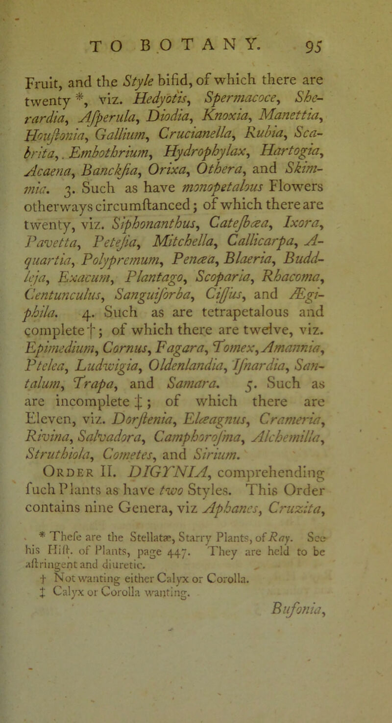 Fruit, and the Style bifid, of which there are twenty *, viz. Hedyotis, Spermacoce, She- rardia, Afperula, Diodia, Knoxia, Manettia, Houjlonia, Gallium, Crucianella, Rubia, Sca- brita,. Embotbrium, Hydrophylax, Hartogia, Acaena, Banckjia, Orixa, Other a, and 3. Such as have monop etalous Flowers otherways circumftanced ; of which there are twenty, viz. Siphonanthus, Catejbsea, Ixora, Pavetta, Petejia, Mitchella, Callicarpa, A- quartia, Poly premum, Penrea, Blaeria, Budd- leja, Exaeum, Plantago, Scoparia, Rh acorn a, Centunculus, Sanguiforba, CiJJus, and FEgi- phila. 4. Such as are tetrapetalous and complete')'; of which there are twelve, viz. Epimedium, Camus, F agar a, Pomex, Amannia, P tele a, Ludwigia, Oldenlandia, Jfnardia, San- talum, Prapa, and Samara. 5. Such as are incomplete |; of which there are Eleven, viz. Dorjlenia, Elceagnus, Crameria, Rivina, Salvador a, Camphorojma, Alchemilla, Struthiola, Comet es, and Sir him. Order II. DIGTNIA, comprehending fuchPlants as have /wo Styles. This Order contains nine Genera, viz Apbanes, Cruzita, * Thefe are die Stellate, Starry Plants, of^<7y. See his riift. of Plants, page 447. They are held to be aftringent and diuretic. f Not wanting either Calyx or Corolla. J Calyx or Corolla wanting. Bufonia,