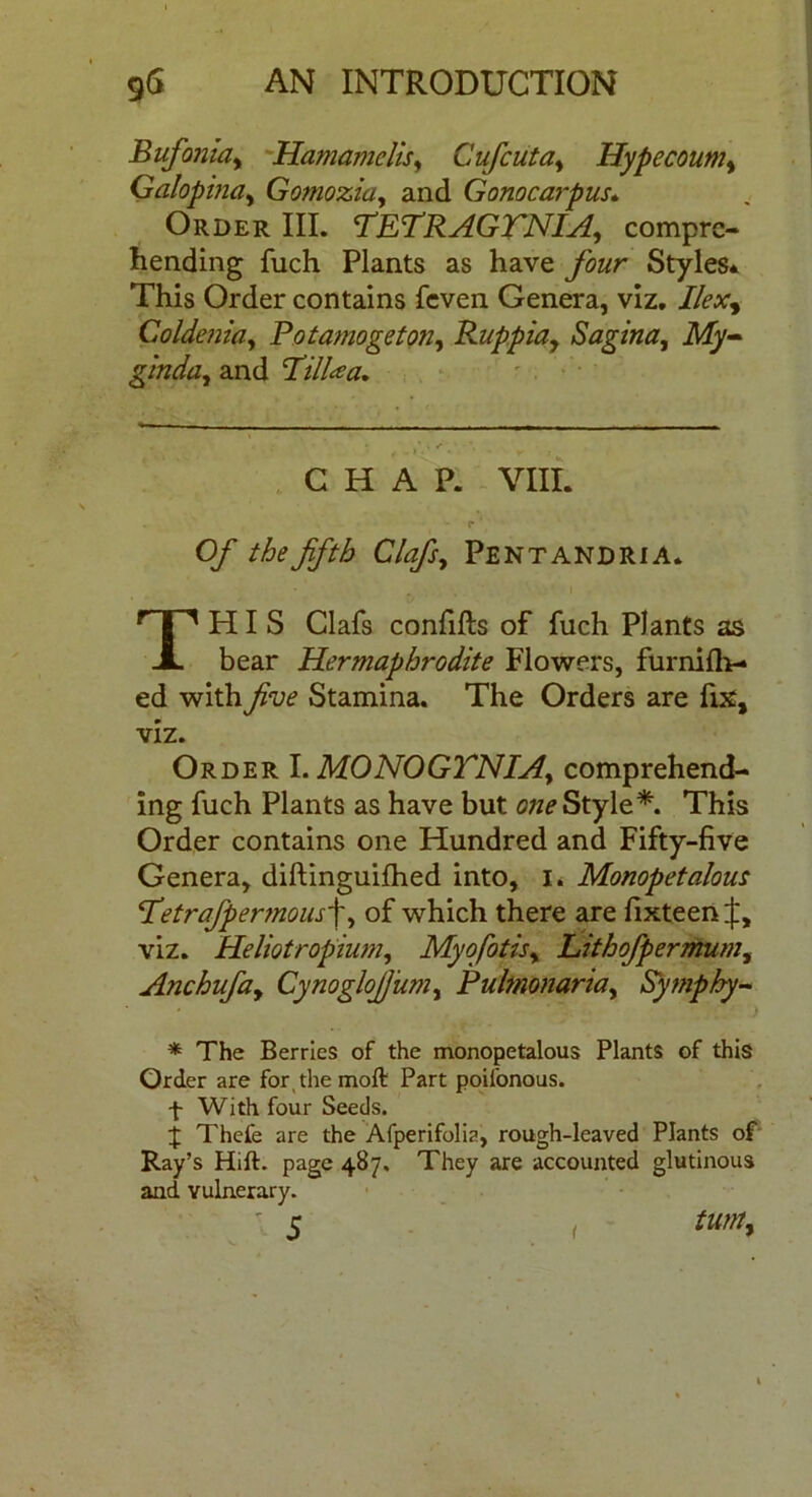 Bufoniciy Hamamclis, Cufcuta, Hypecoum, Galopina, Gomozia, and Gonocarpus. Order III. TETRAGTNIA, compre- hending fuch Plants as have /owr Styles* This Order contains feven Genera, viz. Coldenia, Potamogeton, Ruppiay Sagina, ikZy- ginday and TilUa. • ; * *;/'**._ CHAP. VIII. - r ’ O/* the fifth Clafis, Pentandria. THIS Clafs confifts of fuch Plants as bear Hermaphrodite Flowers, furniliv- ed withStamina. The Orders are fix, viz. Order I. MONOGTNIAy comprehend- ing fuch Plants as have but Style*. This Order contains one Hundred and Fifty-five Genera, diftinguifhed into, i. Monopetalous cI’etrafipermous'\, of which there are fixteen viz. Heliotropium, Myofiotisy Lithofipermum, Anchufiay Cynoglofium, Puhnonariay Symphy- * The Berries of the monopetalous Plants of this Order are for the moft Part poifonous. f With four Seeds. j Thefe are the Afperifolia, rough-leaved Plants of Ray’s Hift. page 487, They are accounted glutinous and vulnerary. 5 1 tunt> <