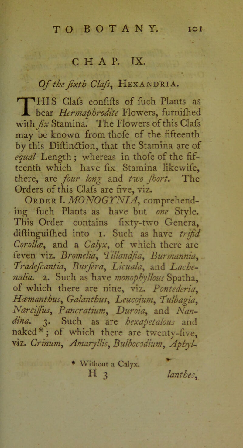 CHAP. IX. Of the Jixth Clafs, HexANDRIA. HIS Clafs confifts of fuch Plants as bear Hermaphrodite Flowers, furnifhed with fx Stamina. The Flowers of this Clafs may be known from thofe of the fifteenth by this Diftin&ion, that the Stamina are of equal Length ; whereas in thofe of the fif- teenth which have fix Stamina likewife, there, are four long and two fort. The Orders, of this Clafs are five, viz. Order I. MONOGTNIA, comprehend- ing fuch Plants as have but one Style. This Order contains fixty-two Genera, diftinguifhed into i. Such as have trifid Corolla, and a Calyx, of which there are feven viz. Bromelia, ‘Tilland/ia, Burmannia, 7 radefcantia. Bur [era, Licuala, and Lache- nalia. 2. Such as have monophyllous Spatha, of which there are nine, viz. Pontederia, Hcemanthus, Galanthus, Leucojum, Lulbagia, NarciJJ'us, Pancratium, Duroia, and Nan- dma. 3. Such as are bexapetalous and naked*; of which there are twenty-five, viz. Crinum, Amaryllis, Bulbocodium, Aphyl- * Without a Calyx, H 3 lanthes,