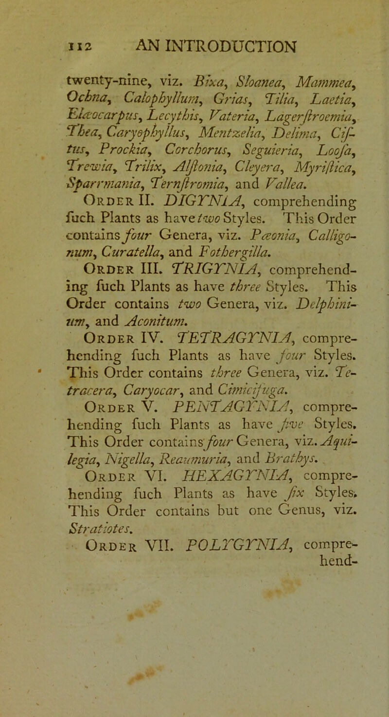 twenty-nine, viz. Bixa, Sloanea, Mammect, Ochna, Calophyllum, Grias, Filia, Laetiay Eiaocarpus, Lecythis, Vateria, Lagerjiroemiay Fhea, Caryephyllus, hlentzelia, Delima, Cif- tus, Prockia, Cor chorus, Seguieria, Loofa, Frew iay Frilixy Aljlonia, Cley era, MyrifUca, Spar rmania, Fernjlromia, and Valle a. Order II. DIGTNiA, comprehending fuch Plants as have/wo Styles. This Order contains jfoz/r Genera, viz. Peeonia, Calligo- 7iuniy Curatellay and Fothergilla. Order III. FRIGTNIA, comprehend- ing fuch Plants as have three Styles. This Order contains Genera, viz. Delphini- um, and Aconitum. Order IV. FEFRAGTNIA, compre- hending Rich Plants as have jour Styles. This Order contains three Genera, viz. Fe- tracera, Garyocar, and Cimicijuga. Order V. PENFAGTNIA, compre- hending Rich Plants as have Styles. This Order containsyWr Genera, x\.z.Aqui- legia, Nigella, Reaumuria, and Brathys. Order VI. HE XA G TNI A, compre- hending Rich Plants as have /w Styles-. This Order contains but one Genus, viz. Strafiotes. Order VII. PQLTGTNIA, compre- hend-