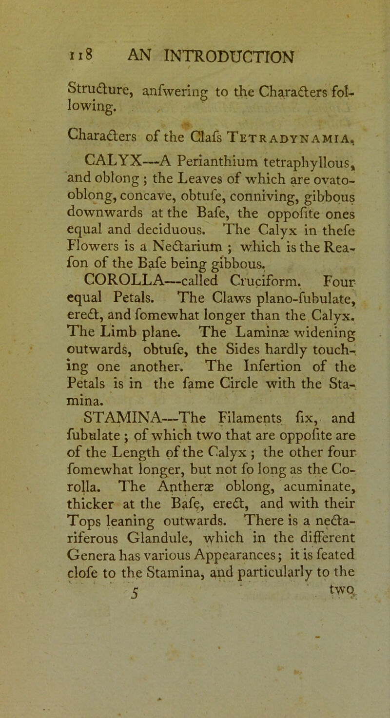 Structure, anfwering to the Charadlers fol- lowing. Charadlers of the Clafs Tetr adynamia, CALYX—A Perianthium tetraphyllous, and oblong ; the Leaves of which are ovato- oblong, concave, obtufe, conniving, gibbous downwards at the Bafe, the oppofite ones equal and deciduous. The Calyx in thefe Flowers is a Nedtarium ; which is the Rea- fon of the Bafe being gibbous. COROLLA—called Cruciform. Four equal Petals. The Claws plano-fubulate, eredt, and fomewhat longer than the Calyx. The Limb plane. The Laminse widening outwards, obtufe, the Sides hardly touch- ing one another. The Infertion of the Petals is in the fame Circle with the Sta- mina. STAMINA—The Filaments fix, and Tubulate ; of which two that are oppofite are of the Length of the Calyx ; the other four fomewhat longer, but not fo long as the Co- rolla. The Antherae oblong, acuminate, thicker at the Bafe, eredt, and with their Tops leaning outwards. There is a nedta- riferous Glandule, which in the different Genera has various Appearances; it is feated clofe to the Stamina, and particularly to the 5 ' two,.