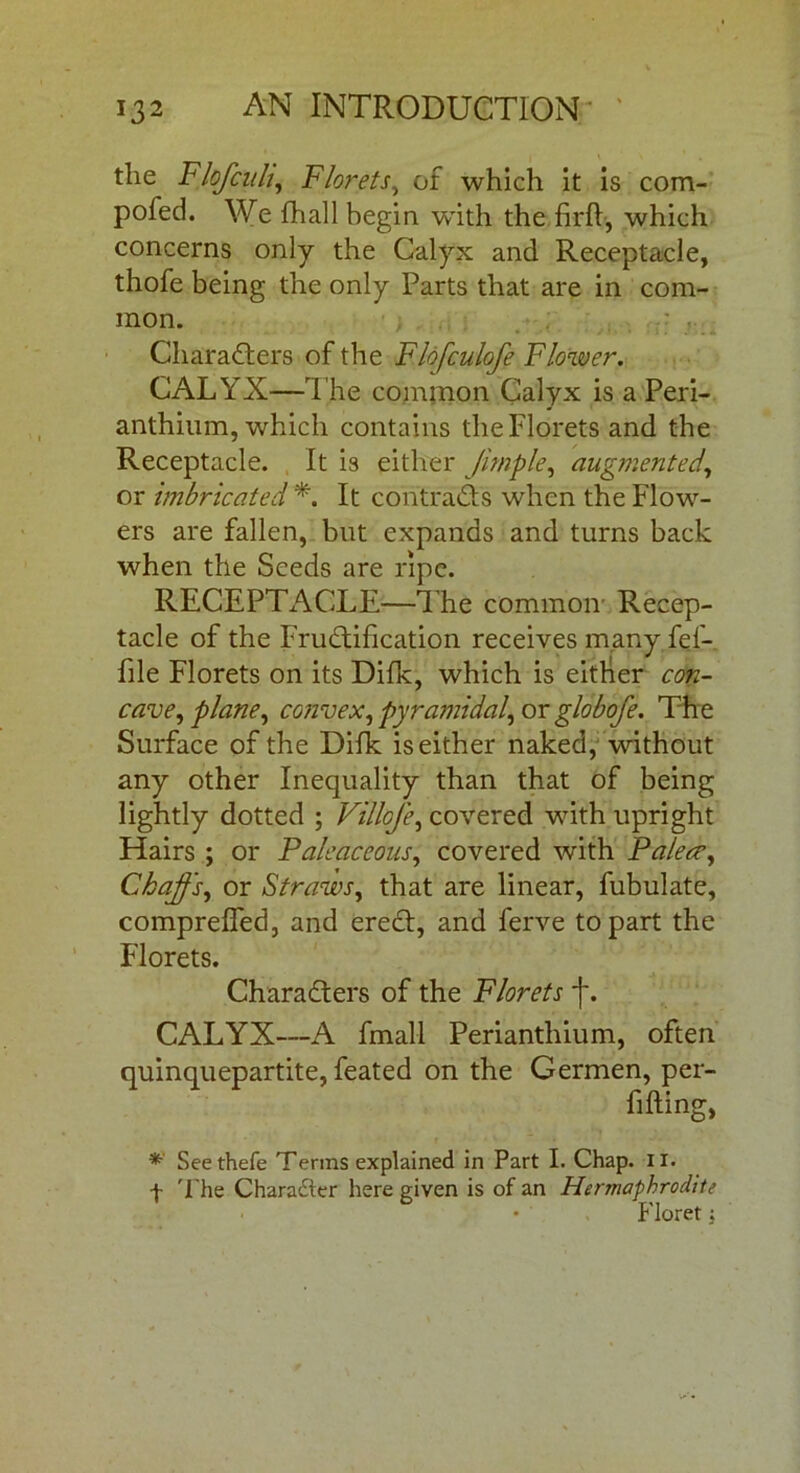 tlie Flofciili, Florets, of which it is com- pofed. We fhall begin w'ith the firfb, which concerns only the Calyx and Receptacle, thofe being the only Parts that are in com- mon. Characters of the Flofculofe Flower. CALYX—The common Calyx is a Peri- anthium, which contains the Florets and the Receptacle. It is either Jimple, augmented, or imbricated *. It contracts when the Flow- ers are fallen, but expands and turns back when the Seeds are ripe. RECEPTACLE—The common Recep- tacle of the Fructification receives many fef- file Florets on its Difk, which is either con- cave, plane, co?ivex, pyramidal, or globofe. The Surface of the Difk is either naked, without any other Inequality than that of being lightly dotted ; Villcfe, covered with upright Hairs ; or Paleaceous, covered with Paleae, Ckajfs, or Straws, that are linear, fubulate, comprefled, and ereCt, and ferve to part the Florets. Characters of the Florets f. CALYX—A fmall Perianthium, often quinquepartite, feated on the Germen, per- fi fling, * Seethefe Terms explained in Part I. Chap. II. f The Character here given is of an Hermaphrodite Floret;