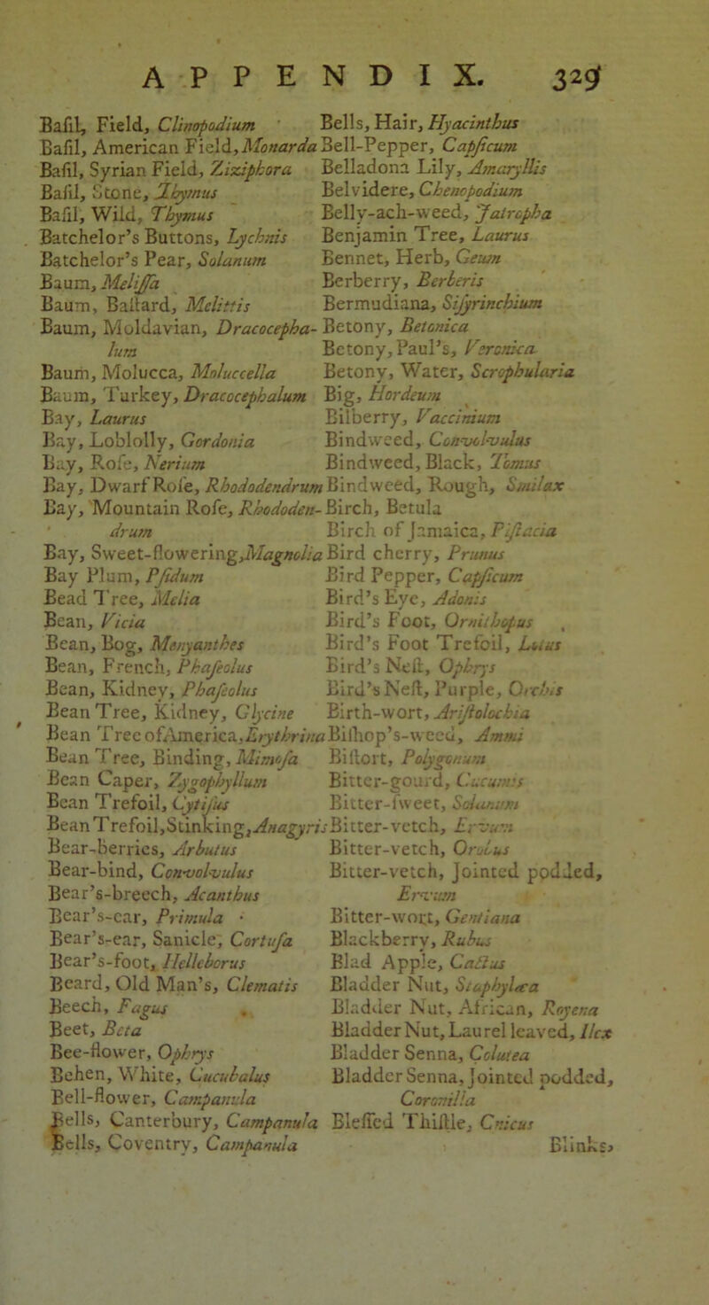 Bafil, Field, Clinopodium Bells, Hair, Hyacinth us Bafil, American Field,Monarda Bell-Pepper, Capficum Bafil, Syrian Field, Ziziphora Belladona Lily, Amaryllis Belvidere, Chenopodium Belly-ach-weed, Jatropha Benjamin Tree, Laurus Bennet, Herb, Geutn Berberry, Berber is Bermudiana, Sifyrinchium Bafil, Stone, Thymus Bafil, Wild, Thymus Batchelor’s Buttons, Lychnis Batchelor’s Pear, Solarium Baum, Melijfa Baum, Ballard, Mclittis Baum, Moldavian, Dracocepha- Betony, Betcnica lum Betony, Paul’s, Veronica Baum, Molucca, Moluccella Betony, Water, Scrophularia Baum, Turkey, Dracocepbalum Big, Hordeum Bay, Laurus Bilberry, Vaccinium Bay, Loblolly, Gordonia Bindweed, Convolvulus Bay, Rofe, Nerium Bindweed, Black, Tomas Bay, Dwarf Role, Rhododendrum Bindweed, Rough, Stuilax Bay, Mountain Rofe, Rhododen- Birch, Betula drum Birch of Jamaica, Piftacia Bay, Sweet-flowering,MagncLa Bird cherry. Primus Bay Plum, PJidum Bird Pepper, Capficum Bead Tree, Melia Bird’s Eye, Adonis Bean, Viciu Bird’s Foot, Ornilhopus , Bean, Bog, Menyanthes Bird’s Foot Trefoil, Lours Bean, French, Phafeolus Bird’s Neil, Opbrys Bean, Kidney, Phafeolus Bird’s Nell, Purple, Orchis Bean Tree, Kidney, Glycine Birth-wort, Arijlolockia Bean TreeofAmerica,£>j7/W««Biihop’s-weed, Am mi Bean Tree, Binding, Mimofa Biilort, Polygonum Bean Caper, Zygopbyllum Bitter-gourd, Cucutms Bean Trefoil, Cytifus Bitter-fweet, Solanum Bean Trefoil,Stinkingj^^yr/rBitter-vetch, Ervurr Bear-Berries, Arbutus Bear-bind, Convolvulus Bear’s-breech, Acanthus Bear’s-car, Primula • Bear’s-ear, Saniclc, Cortufa Bear’s-foot, Ilcllcborus Beard, Old Man’s, Clematis Beech, Fagus Beet, Beta Bee-flower, Opbrys Behen, White, Cucubalus Bell-flower, Campanula Bitter-vetch, Oroius Bitter-vetch, Jointed podded, Ervirn Bitter-woi;t, Gentiana Blackberry, Rubus Blad Apple, Caiius Bladder Nut, Staphyla-a Bladder Nut, African, Rcyena Bladder Nut, Laurel leaved. Hex Bladder Senna, Cclutea Bladder Senna, Jointed podded. Coramlla ells, Canterbury, Campanula Blefied Tliiille, Cnicus ells, Coventry, Campanula Blinks,