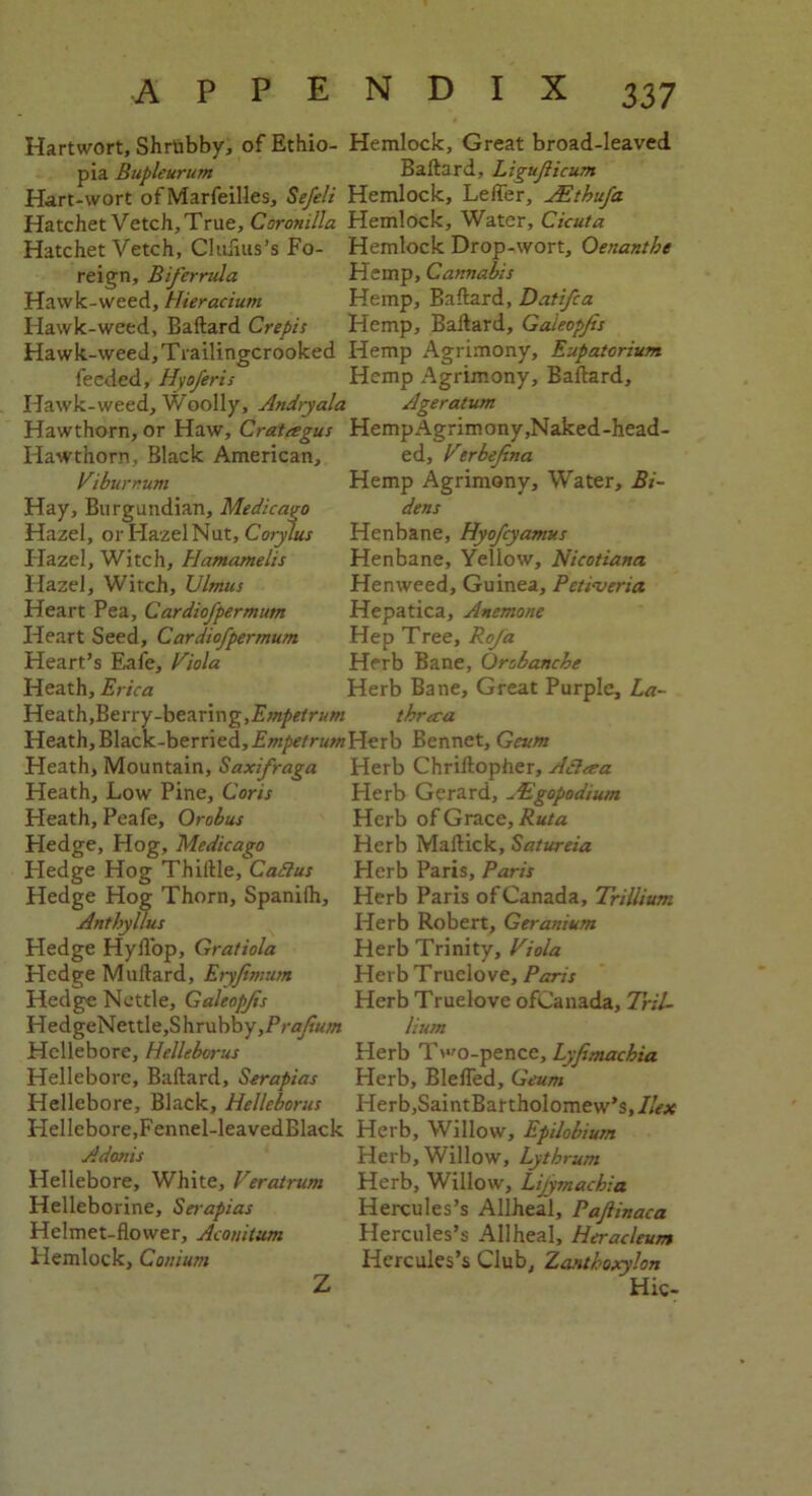 Hartwort, Shrubby, of Ethio- Hemlock, Great broad-leaved pia Bupleurum Baftard, Ligujiicum Hart-wort of Marfeilles, Sefeli Hemlock, Lefler, JEthufa Hatchet Vetch, True, Coronilla Hemlock, Water, Cicuta Hatchet Vetch, Clufius’s Fo- Hemlock Drop-wort, Qenantbe reign, Biferrula Hemp, Cannabis Hawk-weed, Hieracium Hemp, Baftard, Datifca Hawk-weed, Baftard Crepis Hemp, Baftard, Gaieopjis Hawk-weed, Trailingcrooked Hemp Agrimony, Eupatcrium fecded, Hvoferis Hemp Agrimony, Baftard, Hawk-weed. Woolly, Andryala Ageratum Hawthorn, or Haw, Cratagus HempAgrimony,Naked-head- Hawthorn, Black American, ed, Verbejina Viburnum Hemp Agrimony, Water, Bi- Hay, Burgundian, Medicago Hazel, or Hazel Nut, Corylus Hazel, Witch, Hamamelis Hazel, Witch, Ulmus Heart Pea, Cardiofpermum Heart Seed, Cardiofpermum Heart’s Eafe, Viola Heath, Erica Heath, Berry-bearing, Empetrum dens Henbane, Hyofcyamus Henbane, Yellow, Nicotiana Henweed, Guinea, Petiveria Hepatica. Anemone Hep Tree, Roja Herb Bane, Orobancbe Herb Bane, Great Purple, La- thrara Heath, Black-berried, Empetrum Herb Bennet, Geum Heath, Mountain, Saxifraga Herb Chriftopher, Adlcea Heath, Low Pine, Coris Heath, Peafe, Orobus Hedge, Hog, Medicago Hedge Hog Thiftle, Caftus Hedge Hog Thorn, Spanilh, AnfhyUus Hedge Hyfl'op, Gratiola Hedge Muftard, Eryfimum Hedge Nettle, Gaieopjis HedgeNettle,Shrubby,P/-fl/J«//* Hellebore, Helleborus Hellebore, Baftard, Serapias Hellebore, Black, Helleborus Herb Gerard, ^Egopodium Herb of Grace, Ruta Herb Maftick, Satureia Herb Paris, Paris Herb Paris of Canada, Trillium Herb Robert, Geranium Herb Trinity, Viola Herb Truelove, Paris Herb Truelove ofCanada, Tril- lium Herb Two-pence, Lyfimachia Herb, Blefled, Geum HerbjSaintBartholomew’s, Ilex Hellebore.Fennel-leavedBlack Herb, Willow, Epilobium Adonis Hellebore, White, Veratrum Helleborine, Serapias Helmet-flower, Acouitum Hemlock, Coiiium Z Herb, Willow, Lythrum Herb, Willow, Lifymachia Hercules’s Allheal, Pajlinaca Hercules’s Allheal, Heracleum Hercules’s Club, Zanthoxylon Hie-