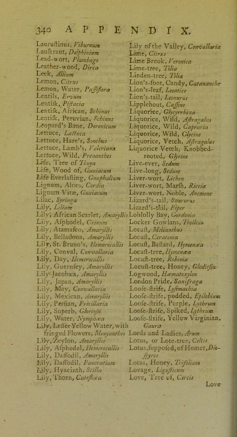 Lauruftinus, Viburnum Laufkraut, Delphinium Lead-wort, Plumbago Leaf her-wood, Dirca Leek, Allium Lemon, Citrus Lemon, Water, Pajffora Lentils, Eraiutn. Lenti/k, Pijlacia Lenti/k, African, Echinus Lenti/k, Peruvian, Echinus Leopard’s Bane, Doronicum Lettuce, LaStuca Lettuce, Hare’s, Soncbus Lettuce, Lamb’s, Valeriana Lettuce, Wild, Prenanthes Life, 1 ree of 7buy a Life, Wood of, Gu'aiacum Life Everlafting, Gnapbalium Lignum, Aloes, Ccrdia Lignum V itas, Guaiacum Lily of the Valley, Convallaria Lime, Citrus Lime Brook, Veronica Lime-tree, Tilia Linden-tree, Tilia Lion’s-foot, Candy, Catananche Lion’s-Ieaf, Leontice Lion’s-tail, Leonurus Lipplehout, CaJJine Liquorice, Glycyrrhiza Liquorice, Wild, Afiragelits Liquorice, Wild, Capraria Liquorice, Wild, Glycine Liquorice, Vetch, Ajlragalus Liquorice Vetch, Knobbcd- rooted, Glycine Livc-ever, Sedtm Live-long, Sedunt Liver-wort, Lichen Liver-wort, Marin, Riccia Liver-wort, Noble, Anemone Lizard’s-tail. Saw-urns Lizard’s-tail, Piper Lilac, Syringa Lily, Lilium Lily', African Scarlet, AmaryHisConloWy Bay, Gordonin Liiy, Afphodel, Crinum Locker Gowlans, 1 rollius. Lily, A tama/co, Amaryllis Loculi, Melianthus Lily, Belladona, Amaryllis Locuft, Ceratonia Liiy, St. Bruno’s, Hemerocallis Locuft, Ballard, Hymencsa Lily, Conval, Convallaria Locuft-tree, llymen&a Lily, Day, Hemerocallis Liiy, Guernfey, Amaryllis Lily Jacobaca, Amaryllis Lily, Japan, Amaryllis Lily, May, Convallaria Lily, Mexican, Amaryllis Lily, Periian, Frit Maria Lily, Superb, Ghriofa Lily, Water, Nymph<ea Lily, Lefle-r Yellow Water, with Locuft-tree, Robinia Locuft-tree, Honey, Gleditjia. Logwood, Hamatoxylon London Pride, Saxifraga Loofe-ftrife, Ly/imachia Loofe-ftrife, podded, Epilobium Loofe-ftrife, Purple, Lytbrum Loofe-ftrife, Spiked, Lytbrum. Loofe-ftrife, Yellow Virginian, Gaura fringed Flowers, Menyantbes Lords and Ladies, Arum Liiv, Zeylon, Amaryllis Lily, Afphodel, Hemerocallis Lily, Daffodil, Amaryllis Lily, Daffodil, Pancratium Lily, Hyacinth, Sc ilia Lily, Thorn, Catejbcea Lotus, or Lote-tree, Celtis Lotus, fuppofed, ofHomer,f)f5- fpyros Lotus, Honey, Trifolium Lovage, Ligujlicum Love, Tree of, Csrcis Love • \