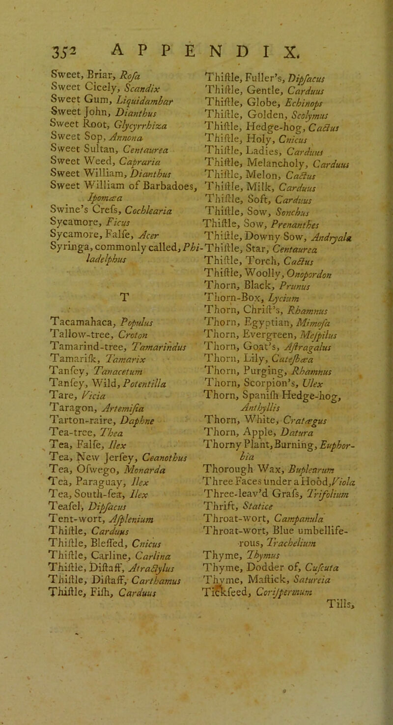 Sweet, Briar, Rofa Sweet Cicely, Scandix Sweet Gum, Liquidambar Sweet John, Diambus Sweet Root, Glycyrrhiza Sweet Sop, Annona, Sweet Sultan, Centaurea Sweet Weed, Capraria Sweet William, Dianthus Sweet William of Barbadoes, Ipomasa Swine’s Crefs, Cochlearia Sycamore, Ficus Sycamore, Falfe, Acer Syringa, commonly called. Phi ladelpbus T Tacamahaca, Poprdus Tallow-tree, Croton Tamarind-tree, Tamarindus Tamarilk, Tamarix Tanfey, Tanacetum Tanfey, Wild, Potentilla Tare, Vicia Taragon, Artemijia Tarton-raire, Daphne Tea-tree, Thea ^ Tea, Falfe, Ilex Tea, New Jerfey, Ceanothus Tea, Ofv/ego, Monarda Tea, Paraguay, Ilex Tea, South-fea, Ilex Teafel, Dipfacus Tent-wort, Afplenium Thillle, Carduus Thillle, BlefTed, Cnicus Tliiflle, Carline, Carlina Thillle, Dillafl, AtraSlylus Thillle, DillafF, Carthamus Thillle, Filh, Carduus Thillle, Fuller’s, Dipfacus Fhiftle, Gentle, Carduus Thillle, Globe, Ecbinops Thillle, Golden, Scolymus Thillle, Hedge-hog, Cactus Thillle, Holy, Cnicus Thillle, Ladies, Carduus Thillle, Melancholy, Carduus Thillle, Melon, CaSlus 1 hiltle. Milk, Carduus Thillle, Soft, Carduus Thillle, Sow, Sonchus Thillle, Sow, Prenanthes Thillle, Downy Sow, Andryala -Thillle, Star, Centaurea Thillle, Torch, CaSltis Thillle, Woolly, Onopordon Thorn, Black, Primus Thorn-Box, Lycium Thorn, Chrilt’s, Rbamnus Thorn, Egyptian, Mimcfa Thorn, Evergreen, Mefpilus Thorn, Goat’s, AJiragalus Thorn, Lily, Catejbaca Thorn, Purging, Rbamnus Thorn, Scorpion’s, Ulex Thorn, Spanilh Hedge-hog, Antbyllis Thorn, White, Crataegus Thorn, Apple, Datura Thorny Plant, Burning, Euphor- bia Thorough Wax, Bupletirum Three Faces tinder a Hood,Fiola Three-leav’d Grafs, Trifolium Thrift, Statice Throat-wort, Campanula Throat-wort, Blue umbellife- rous, Trachelium Thyme, Thymus Thyme, Dodder of, Cufcuta Thyme, Maltick, Satureia Tickfeed, Corijpermum Tills,