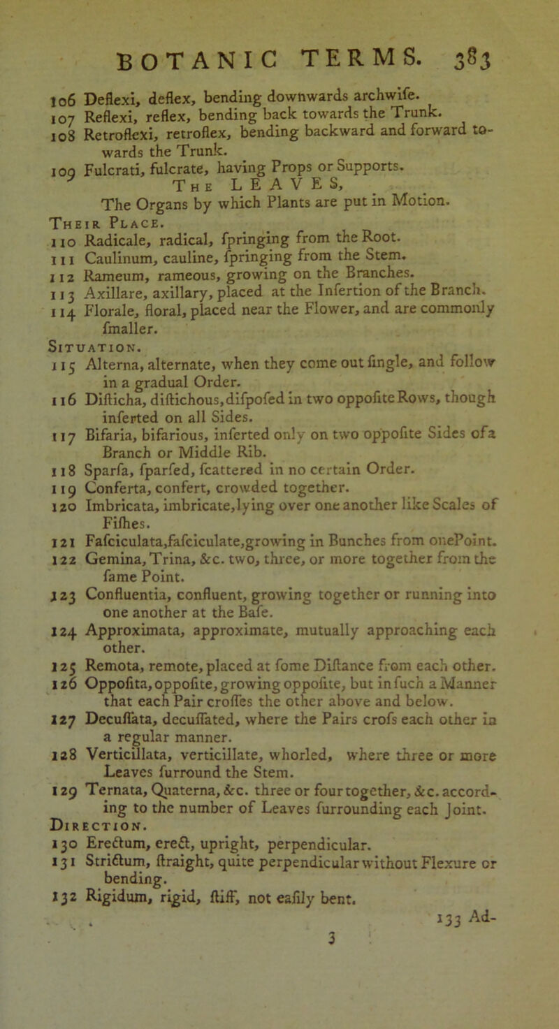 106 Deflexi, deflex, bending downwards archwife. 107 Reflexi, reflex, bending back towards the Trunk. 108 Retroflexi, retroflex, bending backward and forward to- wards the Trunk. joq Fulcrati, fulcrate, having Props or Supports. * The LEAVES, The Organs by which Plants are put in Motion. Their Place. no Radicale, radical, fpringing from the Root. 111 Caulinum, cauline, fpringing from the Stem. 112 Rameum, rameous, growing on the Branches. 113 Axillare, axillary, placed at the Infertion of the Branch. 114 Florale, floral, placed near the Flower, and are commonly fmaller. Situation. 115 Alterna, alternate, when they come out Angle, and follow in a gradual Order. 116 Difticha, diftichous.difpofed in two oppoflte Rows, though inferted on all Sides. 117 Bifaria, bifarious, inferted only on two oppoflte Sides ofa Branch or Middle Rib. 118 Sparfa, fparfed, fcattered in no certain Order. 119 Conferta, confert, crowded together. 120 Imbricata, imbricate,lying over one another like Scales of Fillies. 121 Fafciculata,fafciculate,growing in Bunches from onePoint. 122 Gemina, Trina, &c. two, three, or more together from the fame Point. 123 Confluentia, confluent, growing together or running into one another at the Bafe. 124 Approximata, approximate, mutually approaching each other. 125 Remota, remote, placed at fome Diflance from each other. 126 Oppoflta, oppoflte, growing oppoflte, but infuch a Manner that each Pair crofles the other above and below. 127 Decuflata, dccuflated, where the Pairs crofs each other la a regular manner. 128 Verticillata, verticillate, whorled, where three or more Leaves furround the Stem. 129 Ternata, Quaterna,&c. three or four together,&c. accord- ing to the number of Leaves furrounding each Joint. Direction. 130 Ere&um, erefl, upright, perpendicular. 131 Striftum, ftraight, quite perpendicular without Flexure or bending. 132 Rigidum, rigid, ftifl', not eafily bent. 3 133 Ad-