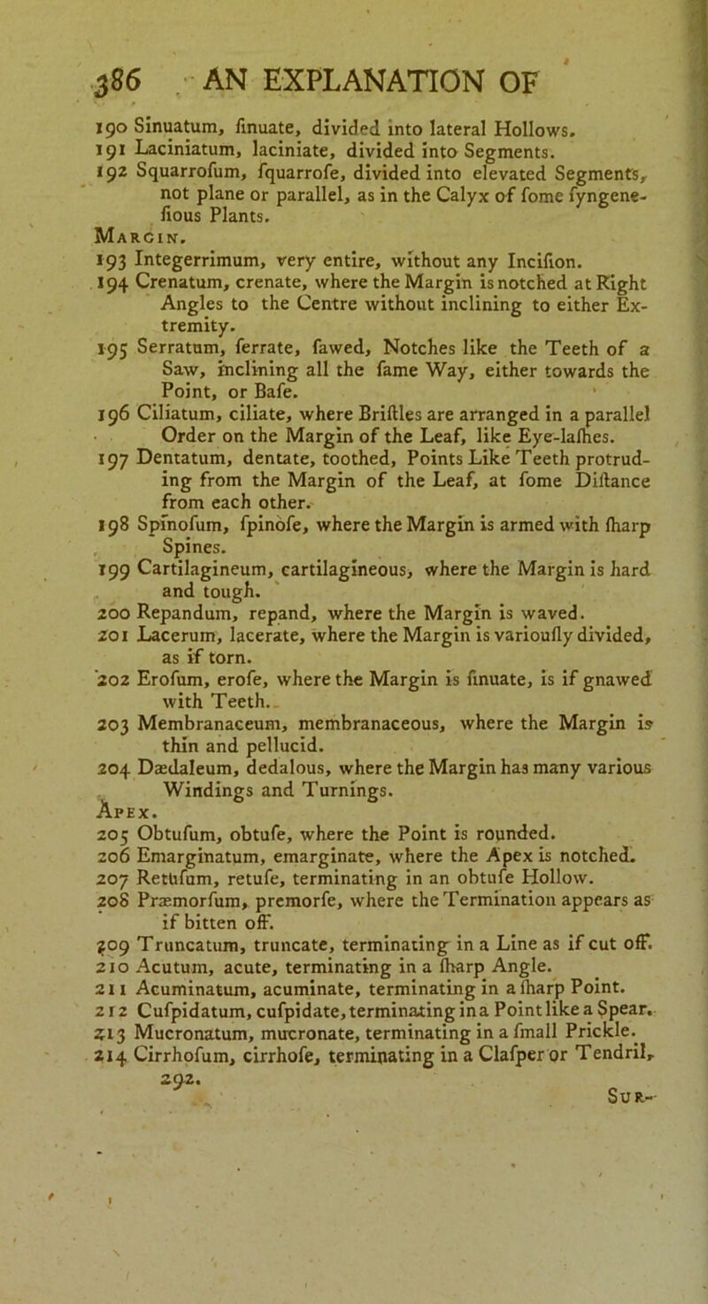 190 Sinuatum, finuate, divided into lateral Hollows. 191 Laciniatum, laciniate, divided into Segments. 192 Squarrofum, fquarrofe, divided into elevated Segments, not plane or parallel, as in the Calyx of fome fyngene- fious Plants. Marcin. 193 Integerrimum, very entire, without any Incifion. 194 Crenatum, crenate, where the Margin is notched at Right Angles to the Centre without inclining to either Ex- tremity. 195 Serratum, ferrate, fawed. Notches like the Teeth of a Saw, inclining all the fame Way, either towards the Point, or Bafe. 196 Ciliatum, ciliate, where Bridles are arranged in a parallel Order on the Margin of the Leaf, like Eye-lalhes. 197 Dentatum, dentate, toothed, Points Like Teeth protrud- ing from the Margin of the Leaf, at fome Diltance from each other. 198 Spfnofum, fpinofe, where the Margin is armed with (harp Spines. 199 Cartilagineum, cartilagineous, where the Margin is hard and tough. 200 Repandum, repand, where the Margin is waved. 201 Lacerum, lacerate, where the Margin is varioufly divided, as if torn. ’202 Erofum, erofe, where the Margin is ftnuate, is if gnawed with Teeth.. 203 Membranaceum, membranaceous, where the Margin is thin and pellucid. 204 Daedaleum, dedalous, where the Margin has many various Windings and Turnings. Apex. 205 Obtufum, obtufe, where the Point is rounded. 206 Emarginatum, emarginate, where the Apex is notched. 207 Rettifum, retufe, terminating in an obtufe Hollow. 208 Prasmorfum, premorfe, where the Termination appears as if bitten off. ^09 Truncatum, truncate, terminating in a Line as if cut off. 210 Acutum, acute, terminating in a lharp Angle. 211 Acuminatum, acuminate, terminating in a lharp Point. 212 Cufpidatum, cufpidate, terminating in a Point like a Spear. 213 Mucronatum, mucronate, terminating in a fmall Prickle.. 2x4 Cirrhofum, cirrhofe, terminating in a Clafper or Tendril, 29-2. Sur-