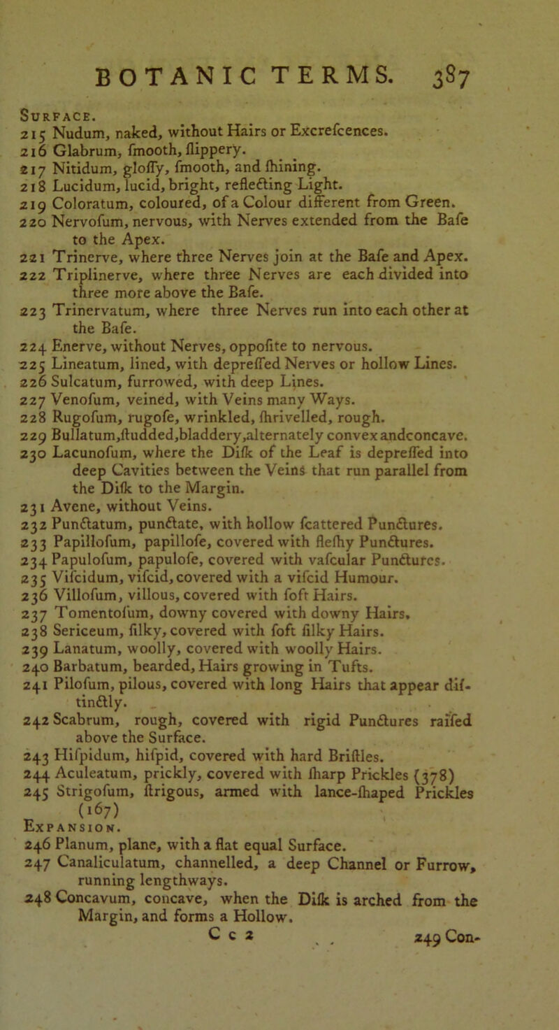 Surface. 215 Nudum, naked, without Hairs or Excrefcences. 216 Glabrum, fmooth, flippery. 217 Nitidum, gloffy, fmooth, and Ihining. 218 Lucidum, lucid, bright, reflecting Light. 219 Coloratum, coloured, of a Colour different from Green. 220 Nervofum, nervous, with Nerves extended from the Bafe to the Apex. 221 Trinerve, where three Nerves join at the Bafe and Apex. 222 Triplinerve, where three Nerves are each divided into three more above the Bafe. 223 Trinervatum, where three Nerves run into each other at the Bafe. 224 Enerve, without Nerves, oppofite to nervous. 225 Lineatum, lined, with depreffed Nerves or hollow Lines. 226 Sulcatum, furrowed, with deep Lines. 227 Venofum, veined, with Veins many Ways. 228 Rugofum, rugofe, wrinkled, Ihrivelled, rough. 229 Bulla tum,dudded,bladdery .alternately convex andconcave. 230 Lacunofum, where the Dilk of the Leaf is depreffed into deep Cavities between the Veins that run parallel from the Dilk to the Margin. 231 Avene, without Veins. 232 Pundlatum, pundtate, with hollow fcattered Pundtures. 233 Papillofum, papillofe, covered with flelhy Pundtures. 234 Papulofum, papulofe, covered with vafcular Pundtures. 235 Vifcidum, vifcid, covered with a vifcid Humour. 236 Villofum, villous, covered with foft Hairs. 237 Tomentofum, downy covered with downy Hairs, 238 Sericeum, filky, covered with foft filky Hairs. 239 Lanatum, woolly, covered with woolly Hairs. 240 Barbatum, bearded, Hairs growing in Tufts. 241 Pilofum, pilous, covered with long Hairs that appear dil- tindtly. 242 Scabrum, rough, covered with rigid Pundtures raifed above the Surface. 243 Hifpidum, hifpid, covered with hard Bridles. 244 Aculeatum, prickly, covered with lharp Prickles (378) 245 Strigofuin, ftrigous, armed with lance-lhaped Prickles ^ (l67) Expansion. 246 Planum, plane, with a flat equal Surface. 247 Canaliculatum, channelled, a deep Channel or Furrow, running lengthways. 248 Concavum, concave, when the Dilk is arched from the Margin, and forms a Hollow. C c 2 , . 245 Con-