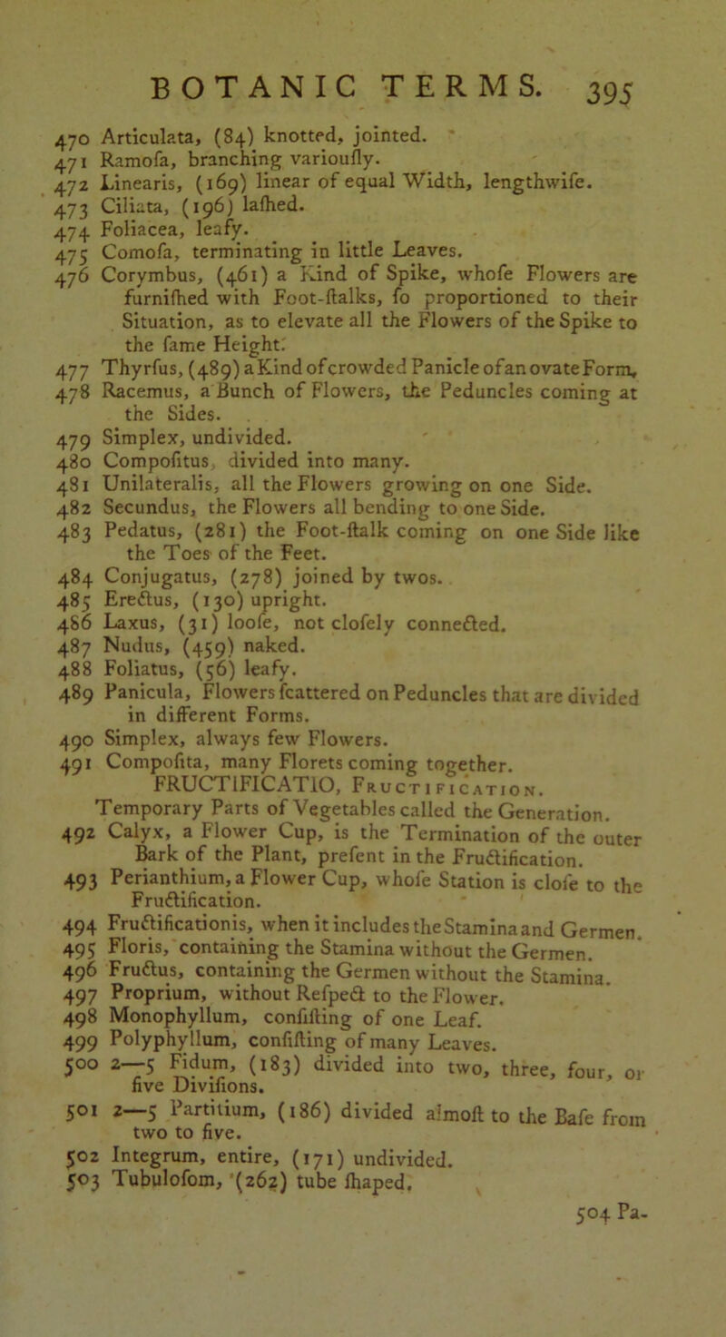 470 Articulata, (84) knotted, jointed. 471 Ramofa, branching variously. 47Z Linearis, (169) linear of equal Width, lengthwife. 473 Ciliata, (196; lafhed. 474 Foliacea, leafy. 475 Comofa, terminating in little Leaves. 476 Corymbus, (461) a Kind of Spike, whofe Flowers are furnifhed with Foot-ftalks, fo proportioned to their Situation, as to elevate all the Flowers of the Spike to the fame Height: 477 Thyrfus, (489) a Kind of crowded Panicle of an ovate Form, 478 Racemus, a Bunch of Flowers, the Peduncles coming at the Sides. 479 Simplex, undivided. 480 Compofitus divided into many. 481 Unilateralis, all the Flowers growing on one Side. 482 Secundus, the Flowers all bending to one Side. 483 Pedatus, (281) the Foot-ftalk coming on one Side like the Toes- of the Feet. 484 Conjugatus, (278) joined by twos. 485 Eredus, (130) upright. 486 Laxus, (31) loofe, not clofely conneded. 487 Nudus, (459) naked. 488 Foliatus, (56) leafy. 489 Panicula, Flowers fcattered on Peduncles that are divided in different Forms. 490 Simplex, always few Flowers. 491 Compofita, many Florets coming together. FRUCTIFICATIO, Fructification. Temporary Parts of Vegetables called the Generation. 492 Calyx, a Flower Cup, is the Termination of the outer Bark of the Plant, prefent in the Frudification. 493 Perianthium, a Flower Cup, whofe Station is dole to the Frudification. 494 Frudificationis, when it includes the Stamina and Germen 495 Floris, containing the Stamina without the Germen. 496 Frudus, containing the Germen without the Stamina. 497 Proprium, without Refped to the Flower. 498 Monophyllum, confuting of one Leaf. 499 Polyphyllum, confining of many Leaves. 500 2 5 Fidum, (183) divided into two, three, four, or five Divifions. 501 2—5 Partitium, (i 86) divided aimofl to the Bafe from two to five. 502 Integrum, entire, (171) undivided. 503 Tubulofom, (262) tube fhaped. 504 Pa-
