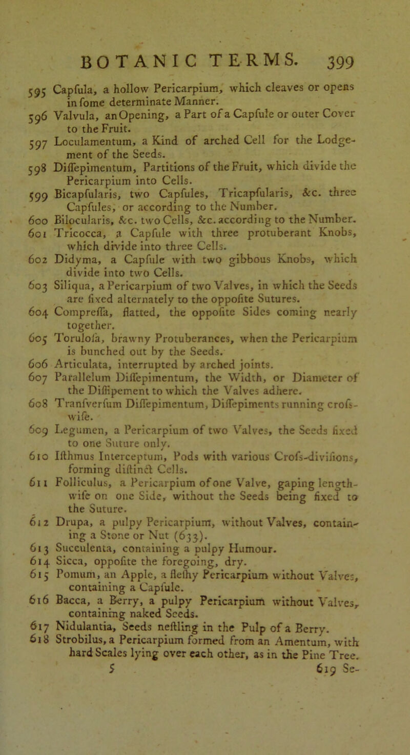 595 Capfula, a hollow Pericarpium, which cleaves or opens infome determinate Manner. 596 Valvula, anOpening, a Part of a Capfule or outer Cover to the Fruit. 597 Loculamentum, a Kind of arched Cell for the Lodge- ment of the Seeds. 598 Diflepimentum, Partitions of the Fruit, which divide the Pericarpium into Cells. 599 Bicapfularis, two Capfules, Tricapfularis, &c. three Capfules, or according to the Number. 600 Bilocularis, &c. two Cells, &c. according to the Number. 6or Tricocca, a Capfule with three protuberant Knobs, which divide into three Cells. 602 Didyma, a Capfule with two gibbous Knobs, which divide into two Cells. 603 Siliqua, a Pericarpium of two Valves, in which the Seeds are fixed alternately to the oppofite Sutures. 604 Comprefla, flatted, the oppofite Sides coming nearly together. 605 Torulofa, brawny Protuberances, when the Pericarpium is bunched out by the Seeds. 606 Articulata, interrupted by arched joints. 607 Parallelum Diflepimentum, the Width, or Diameter of the Dillipement to which the Valves adhere. 608 Tranfverfum Diflepimentum, Diflepiments running crofs- wife. 609 Legumen, a Pericarpium of two Valves, the Seeds fixed to one Suture only. 610 Ilthmus Interceptum, Pods with various Crofs-diviJions, forming diftind Cells. 611 Folliculus, a Pericarpium of one Valve, gaping length- wife on one Side, without the Seeds being fixed to the Suture. 612 Drupa, a pulpy Pericarpium, without Valves, contain- ing a Stone or Nut (633). 613 Succulenta, containing a pulpy Humour. 614 Sicca, oppofite the foregoing, dry. 615 Pomum, an Apple, a flelhy Pericarpium without Valves, containing a Capfule. 616 Bacca, a Berry, a pulpy Pericarpium without Valves, containing naked Seeds. 617 Nidulantia, Seeds neftling in the Pulp of a Berry. 618 Strobilus, a Pericarpium formed from an Amentum, with hard Scales lying over each other, as in the Pine Tree. 5 619 Se-