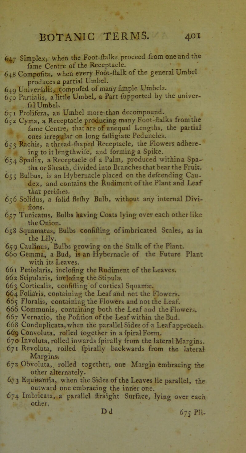 647 Simplex, when the Foot-ftalks proceed from one and the fame Centre of the Receptacle. 648 Compofita, when every Foot-ftalk of the general Umbel prodaces a partial Umbel. 649 Univerfalis, compofed of many fimple Umbels. 650 Partialis, a little Umbel, a Part fupported by the univer- fal Umbel. 6-1 Prolifera, an Umbel more than decompound. 652 Cyma, a Receptacle producing many Foot-ftalks from the fame Centre, that are of unequal Lengths, the partial ones irregular on long faftigiate Peduncles. 653 Rachis, a thread-lhaped Receptacle, the Flowers adhere- ing to it lengthwife, and forming a Spike. 654 Spadix, a Receptacle of a Palm, produced withina Spa-- tha or Sheath, divided into Branches that bear the Fruit. 655 Bulbus, is an Hybernacle placed on the defcending Cau- dex, and contains the Rudiment of the Plant and Leaf that periflies. 656 Solidus, a folid fleftiy Bulb, without any internal Divi- fions. 657 Tunicatus, Bulbs having Coats lying over each other like the Onion. 658 Squamatus, Bulbs confiding of imbricated Scales, as in the Lily. 659 Caulinus, Bulbs growing on the Stalk of the Plant. 660 Gemma, a Bud, is an Hybernacle of the Future Plant with its Leaves. 661 Petiolaris, inclofing the Rudiment of the Leaves. 662 Stiptilaris, inclofing the Stipula\ 663 Corticalis, confiding of cortical Squamae. 664 Folia'ris, containing the Leaf and not the Flowers. 665 Floralis, containing the Flowers and not the Leaf. 666 Communis, containing both the Leaf and the Flowers. 667 Vernatio, the Pofition of the Leaf within the Bud. 66 8 Conduplicata, when the parallel Sides of a Leaf approach. 66r9 Convoluta, rolled together in afpiralForm. 670 Involuta, rolled inwards fpirally from the lateral Margins. 671 Revoluta, rolled fpirally backwards from the lateral Margins, 672 Obvoluta,. rolled together, one Margin embracing the other alternately. 6.73 Equitantia, when the Sides of the Leaves lie parallel, the outward one embracing the inner one. 674 Imbricata, a parallel ftraight Surface, lying over each other. Dd 6/5 PH*