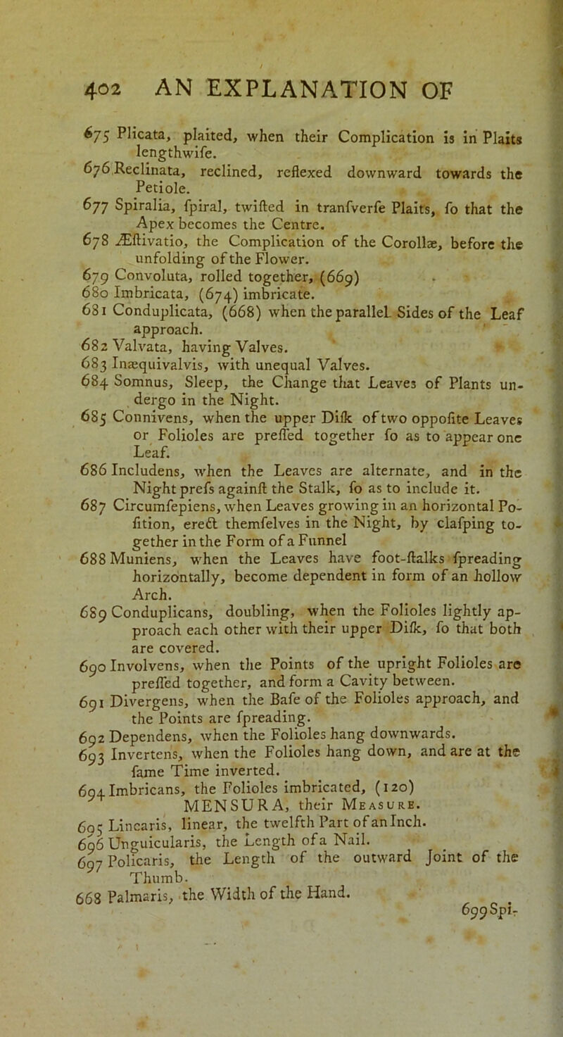 675 Plicata, plaited, when their Complication is in Plaits lengthwife. 676 Reclinata, reclined, reflexed downward towards the Petiole. 677 Spiralia, fpiral, twifted in tranfverfe Plaits, fo that the Apex becomes the Centre. 678 iEftivatio, the Complication of the Corollae, before the unfolding of the Flower. 679 Convoluta, rolled together, (669) 680 Imbricata, (674) imbricate. 681 Conduplicata, (668) when the parallel. Sides of the Leaf approach. 682 Valvata, having Valves. 683 Inasquivalvis, with unequal Valves. 684 Somnus, Sleep, the Change that Leaves of Plants un- dergo in the Night. 685 Connivens, when the upper Dilk of two oppofite Leaves or Folioles are prefled together fo as to appear one Leaf. 686 Includens, when the Leaves are alternate, and in the Night prefs againft the Stalk, fo as to include it. 687 Circumfepiens, when Leaves growing in an horizontal Po- fition, eredl themfelves in the Night, by clafping to- gether in the Form of a Funnel 688 Muniens, when the Leaves have foot-ftalks fpreading horizontally, become dependent in form of an hollow Arch. 689 Conduplicans, doubling, when the Folioles lightly ap- proach each other with their upper Difk, fo that both are covered. 690 Involvens, when the Points of the upright Folioles are prefled together, and form a Cavity between. 691 Divergens, when the Bafe of the Folioles approach, and the Points are fpreading. 692 Dependens, when the Folioles hang downwards. 693 Invertens, when the Folioles hang down, and are at the fame Time inverted. 694Imbricans, the Folioles imbricated, (120) MENSURA, their Measure. 605 Linearis, linear, the twelfth Part of an Inch. 696 Unguicularis, the Length ofa Nail. 69^ Policaris, the Length of the outward Joint of the Thumb. 668 Palmaris, the Width of the Hand. 699 Spi-