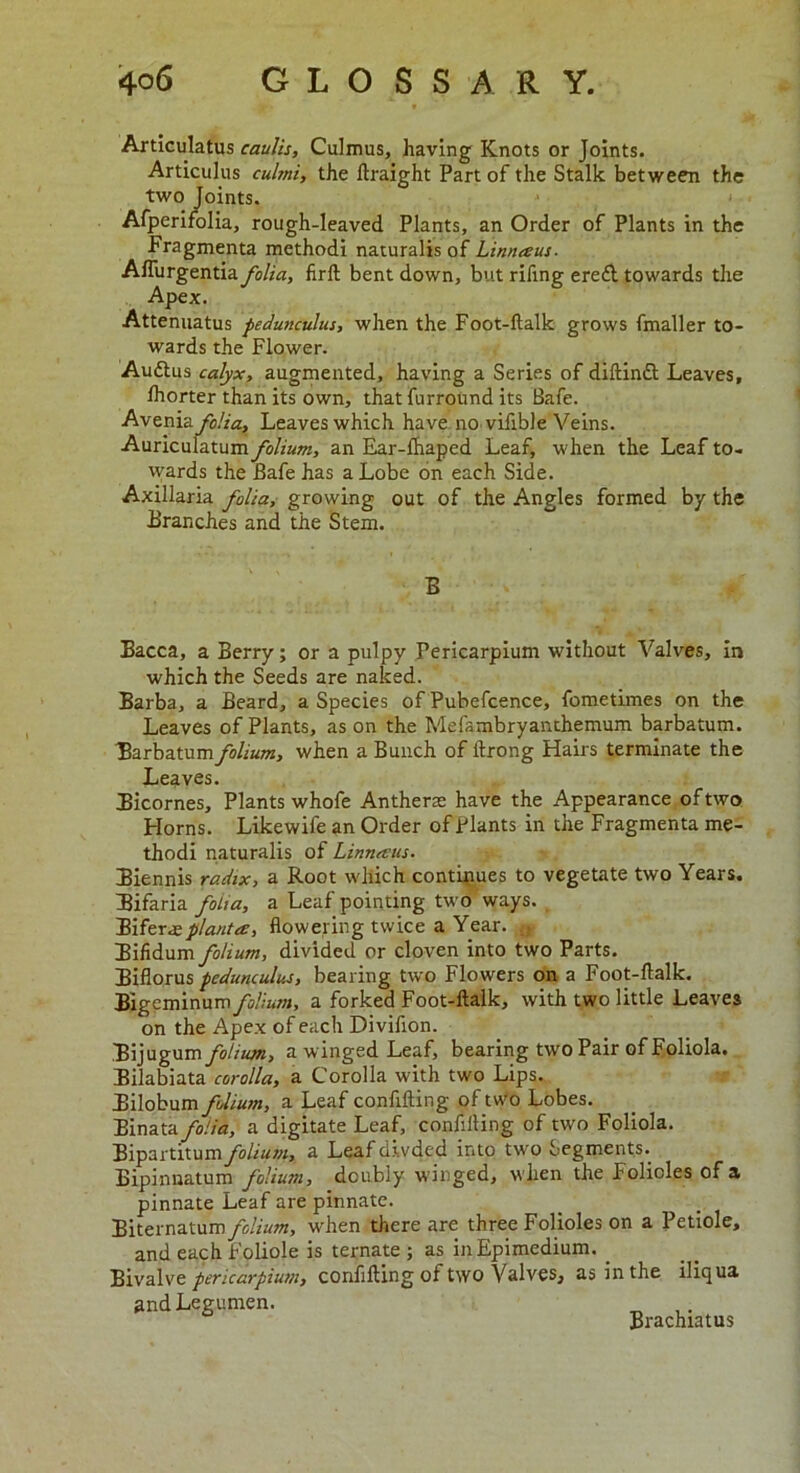 Articulatus caulis, Culmus, having Knots or Joints. Articulus cultnt, the ftraight Part of the Stalk between the two Joints. Afperifolia, rough-leaved Plants, an Order of Plants in the Fragmenta methodi naturalisof Linnaus. Afliirgentia folia, firft bent down, but rifing erefl towards the Apex. Attenuatus fedunculus, when the Foot-ftalk grows fmaller to- wards the Flower. Auttus calyx, augmented, having a Series of diftinft Leaves, Ihorter than its own, that furround its Safe. Avenia folia. Leaves which have no vifible Veins. Auriculatum folium, an Ear-lhaped Leaf, when the Leaf to- wards the Bafe has a Lobe on each Side. Axillaria folia, growing out of the Angles formed by the Branches and the Stem. B Bacca, a Berry; or a pulpy Pericarpium without Valves, in which the Seeds are naked. Barba, a Beard, a Species of Pubefcence, fometimes on the Leaves of Plants, as on the Mefambryanthemum barbatum. Barbatumfolium, when a Bunch of ftrong Hairs terminate the Leaves. Bicornes, Plants whofe Anthers have the Appearance of two Horns. Likewife an Order of Plants in the Fragmenta me- thodi naturalis of Linnaus. Biennis radix, a Root which continues to vegetate two Years. Bifaria folia, a Leaf pointing two ways. Biferaeplanta, flowering twice a Year. ;t Bifidum folium, divided or cloven into two Parts. Biflorus fedunculus, bearing two Flowers on a Foot-ftalk. Bigeminum folium, a forked Foot-ftalk, with two little Leaves on the Apex of each Divifion. Bijugum folium, a winged Leaf, bearing two Pair of Foliola. Bilabiata corolla, a Corolla with two Lips. Bilobum folium, a Leaf confiding of two Lobes. Binata folia, a digitate Leaf, confiding of two Foliola. Bipartitum/o//«w, a Leaf di.vded into two Segments. Bipinnatum folium, doubly winged, w hen the Folioles of a pinnate Leaf are pinnate. Biternatum folium, when there are three Folioles on a Petiole, and each foliole is ternate ; as inEpimedium. _ Bivalve pericarpium, confifting of two Valves, as in the iliqua andLegumen. Brachiatus