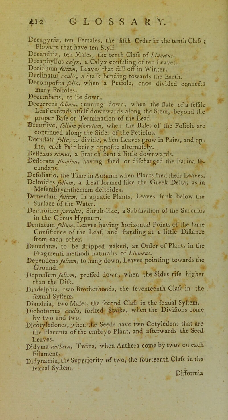 Decagynia, ten Females, the fifth Order in the tenth Clafs ; Flowers that have ten Styli. Decandria, ten Males, the tenth Clafs of Lin rue us. Decaphyllus calyx, a Calyx confiding of ten Leaves. Deciduum folium, Leaves that fall off in Winter. Declinatus caulis, a Stalk bending towards the Earth. Decompofitafolia, when a Petiole, once divided co.nnc&s many Folioles. Decumbens, to lie down. Decurrens folium, lunning down, when the Bafe of a feffile Leaf extends itfelf downwards along the Stem, beyond the ' proper Bafe or Termination of the Leaf. Decur(we, folium pinnaturn, when the Bafes of the Foliole are continued along the Sides of the Petiolus. “ Decuffata folia, to divide, when Leaves grow in Pairs, and op-i fite, each Pair being oppofite alternately. Deflexus ramus, a Branch bent a little downwards. Deflorata famina, having died or difcharged the Farina fe- cundans. _ ' Defoliatio, the Time in Autumn when Plants fhed their Leaves. Deltoides folium, a Leaf formed like the Greek Delta, as in Mefembryanthemum deltoides. Demerfum folium, in aquatic Plants, Leaves funk below the 1 Surface of the Water. Dentroides furculus. Shrub-like, a Subdivifion of the Surculus in the Genus Hypnum. Dentatum folium. Leaves having horizontal Points of the fame Confidence of the Leaf, and Handing at a little Didance from each other. Denudatae, to be dripped naked, an Order of Plants in the Fragmenti methodi nat^uralis of Linnteus. Dependens folium, to hang down, Leaves pointing towards the Ground. Depreffum folium, preffed down, when the Sides rife higher than the Diflc. Diadelphia, two Brotherhoods, the feventeenth Clafs in the fexual Sydem. Diandria, two Males, the fecond Clafs in the fexual Sydem. Dichotomus caulis, forked Stalks, when the Divifions come by two and two. Dicotvledones, when the Seeds have two Cotyledons that are the Placenta of the embryo Plant, and afterwards the Seed Leaves. Didyma anthera, Twins, when Anthera come by twos on each Filament. . Didynamia, the Superiority of two, the fourteenth Clafs in the fexual Sydem, - Difformu