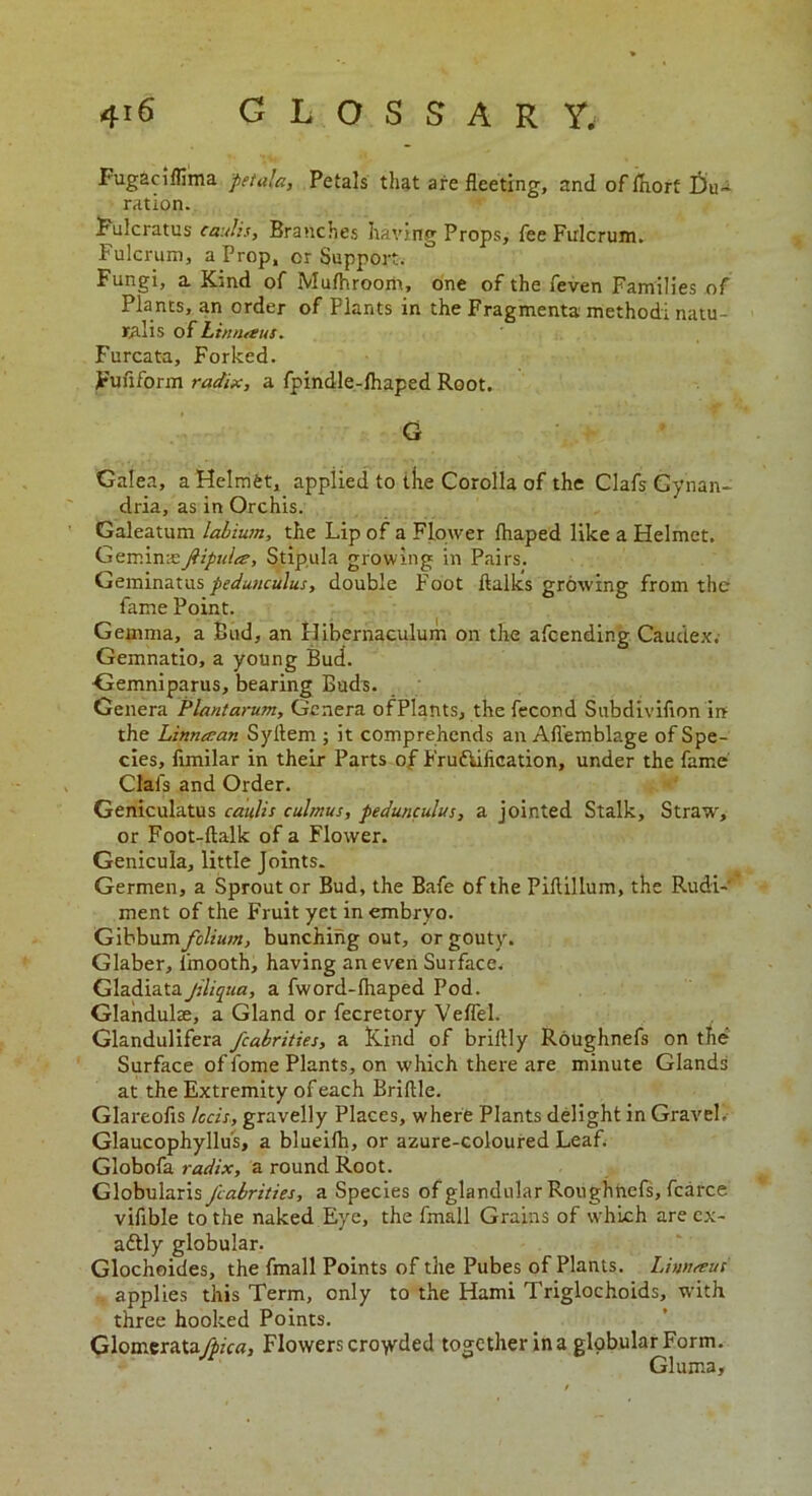 Fugaciflima pftala, Petals that are fleeting, and of fliort Du~ ration. Fulcratus caulis, Branches having Props, fee Fulcrum. Fulcrum, a Prop, or Support. Fungi, a. Kind of Mufhroom, one of the feven Families of Plants, an order of Plants in the Fragments method! natu- ral is of htnnaus. Furcata, Forked. Fuflform radix, a fpindle-fliaped Root. G Galea, a Helmet, applied to the Corolla of the Clafs Gynan- dria, as in Orchis. Galeatum labium, the Lip of a Flower fhaped like a Helmet. Geminxfipulee, Stipula growing in Pairs. Geminatus pedunculus, double Foot ftalks growing from the fame Point. Gemma, a Bud, an flibernaculum on the afeending Caudex. Gemnatio, a young Bud. Gemniparus, bearing Buds. Genera Plantarum, Genera ofPlants, the fecond Subdivifion in the Linnatan Syflem ; it comprehends an Afl’emblage of Spe- cies, fimilar in their Parts of Fru&iiication, under the fame Clafs and Order. Geniculatus caulis culmus, pedunculus, a jointed Stalk, Straw, or Foot-ftalk of a Flower. Genicula, little Joints. Germen, a Sprout or Bud, the Bafe of the Piftillum, the Rudi- ment of the Fruit yet in embryo. Gibbum folium, bunching out, or gouty. Glaber, l'mooth, having an even Surface. GladiataJlliqua, a fword-fhaped Pod. Glandulse, a Gland or fecretory Veflel. Glandulifera fcabrities, a Kind of briltly Roughnefs on the Surface of fome Plants, on which there are minute Glands at the Extremity of each Briflle. Glareofis Iccis, gravelly Places, where Plants delight in Gravel, Glaucophyllus, a blueifh, or azure-coloured Leaf. Globofa radix, a round Root. Globularis fcabrities, a Species of glandular Roughnefs, fcarce vifible to the naked Eye, the frnall Grains of which are ex- aftly globular. Glochoides, the frnall Points of the Pubes ofPlants. Lintueus applies this Term, only to the Hami Triglochoids, with three hooked Points. Glonrerata^/o?, Flowers crowded together ina globular Form. Gluma,