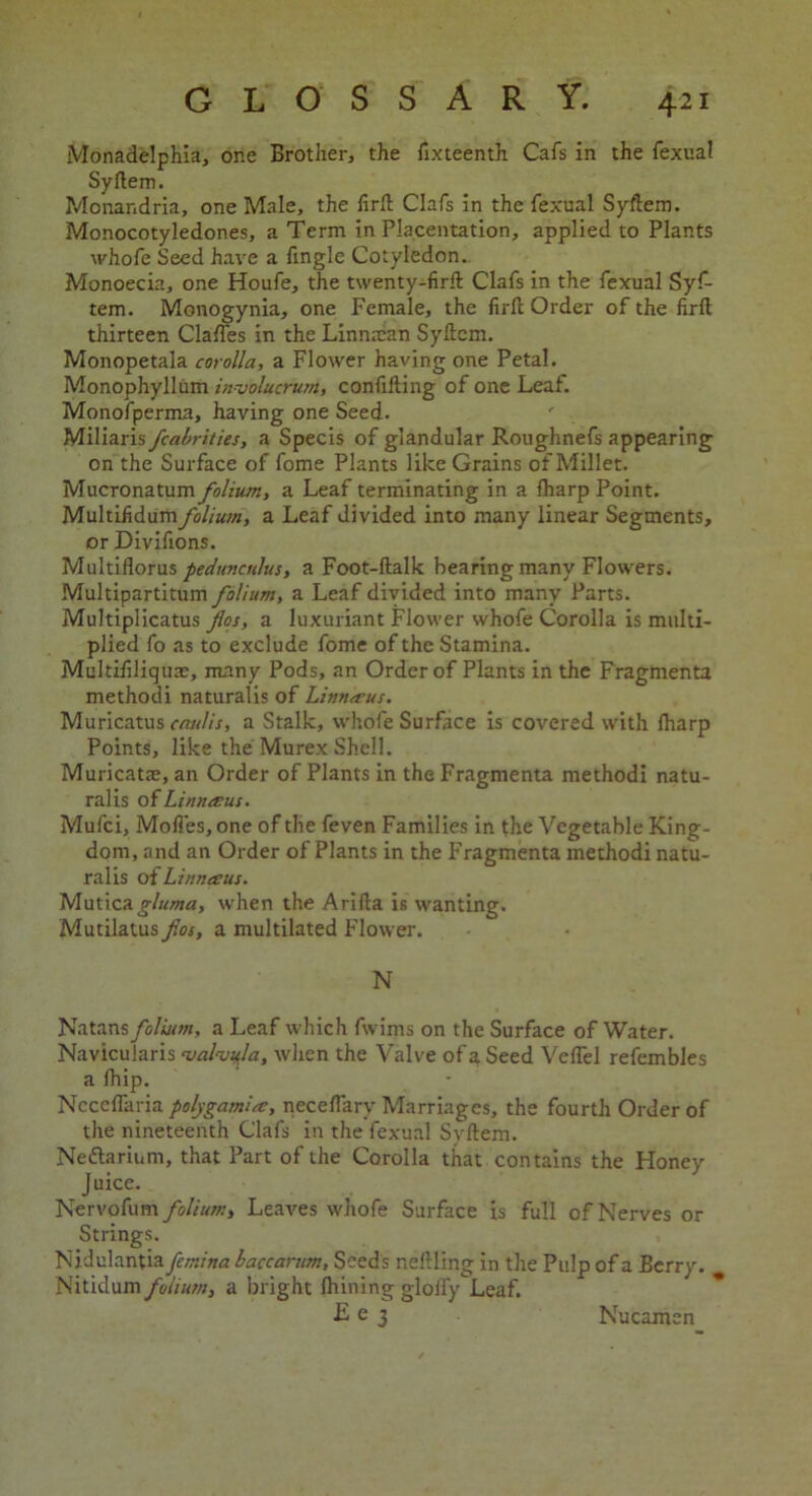 Monadelphia, one Brother, the fixteenth Cafs in the fexuai Syftem. Monandria, one Male, the firft Clafs in the fexuai Syftem. Monocotyledones, a Term in Placentation, applied to Plants whofe Seed have a lingle Cotyledon. Monoecia, one Houfe, the twenty-firft Clafs in the fexuai Syf- tem. Monogynia, one Female, the firft Order of the firft thirteen Claffes in the Linnman Syftem. Monopetala corolla, a Flower having one Petal. Monophyllum involucrum, confuting of one Leaf. Monofperma, having one Seed. Miliaris fcabrities, a Specis of glandular Roughnefs appearing on the Surface of fome Plants like Grains of Millet. Mucronatum folium, a Leaf terminating in a fharp Point. Multifidumfolium, a Leaf divided into many linear Segments, or Divifions. Multiflorus peduncnlus, a Foot-ftalk hearing many Flowers. Multipartitum folium, a Leaf divided into many Parts. Multiplicatus flos, a luxuriant Flower whofe Corolla is multi- plied fo as to exclude fome of the Stamina. Multifiliquae, many Pods, an Order of Plants in the Fragments methodi naturalis of Linrueus. Muricatus caulis, a Stalk, whofe Surface is covered with lharp Points, like the Murex Shell. Muricat®, an Order of Plants in the Fragmenta methodi natu- ralis 0 (Linnmus. Mufci, Mofl'eSjOne of the feven Families in the Vegetable King- dom, and an Order of Plants in the Fragmenta methodi natu- ralis of Linntern. Muticagluma, when the Arifta is wanting. Mutilatus fios, a multilated Flower. N Natans folium, a Leaf which fwims on the Surface of Water. Navicularis 'valvu.la, when the Valve of a Seed Veftel refembles a fhip. Nccefiaria polygam’uc, neceftary Marriages, the fourth Order of the nineteenth Clafs in the fexuai Syftem. Nedtarium, that Part of the Corolla that contains the Honey Juice. Nervofum folium, Leaves whofe Surface is full of Nerves or Strings. Nidulantia femina baccarum. Seeds r.eftling in the Pulp of a Berry. Nitidum folium, a bright Ihining gloify Leaf. £ e 3 Nucamen