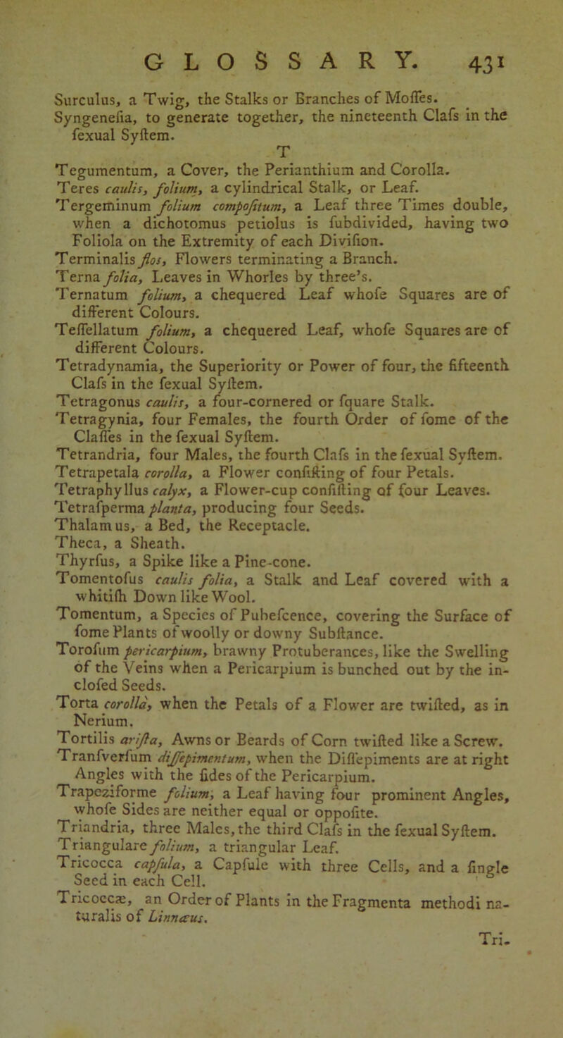 Surculus, a Twig, the Stalks or Branches of Moffes. Syngenelia, to generate together, the nineteenth Clafs in the fexual Syftem. T Tegumentum, a Cover, the Perianthium and Corolla. Teres caulis, folium, a cylindrical Stalk, or Leaf. Tergeminum folium compofitum, a Leaf three Times double, when a dichotomus petiolus is fubdivided, having two Foliola on the Extremity of each Divifion. Terminalis flos. Flowers terminating a Branch. Terna folia. Leaves in Whorles by three’s. Ternatum folium, a chequered Leaf whofe Squares are of different Colours. Telfellatum folium, a chequered Leaf, whofe Squares are of different Colours. Tetradynamia, the Superiority or Power of four, the fifteenth. Clafs in the fexual Syftem. Tetragonus caulis, a four-cornered or fquare Stalk. Tetragynia, four Females, the fourth Order of fome of the Claffes in the fexual Syftem. Tetrandria, four Males, the fourth Clafs in the fexual Syftem. Tetrapetala corolla, a Flower conftfting of four Petals. Tetraphyllus calyx, a Flower-cup conftfting of four Leaves. Tetrafperma planta, producing four Seeds. Thalamus, a Bed, the Receptacle. Theca, a Sheath. Thyrfus, a Spike like a Pine-cone. Tomentofus caulis folia, a Stalk and Leaf covered with a whitifti Down like Wool. Tomentum, a Species of Pubefcence, covering the Surface of fome Plants of woolly or downy Subftance. Torofum pericarpium, brawny Protuberances, like the Swelling of the Veins when a Pericarpium is bunched out by the in- clofed Seeds. Torta corolla, when the Petals of a Flower are twifted, as in Nerium. Tortilis arijla, Awns or Beards of Corn twifted like a Screw. Tranfverfum diffepimentum, when the Difl'epiments are at right Angles with the fides of the Pericarpium. Trapeziforme folium, a Leaf having four prominent Angles, whofe Sides are neither equal or oppofite. Triandria, three Males, the third Clafs in the fexual Syftem. Triangulare folium, a triangular Leaf. Tricocca capfula, a Capfule with three Cells, and a finale Seed in each Cell. Tricocca:, an Order of Plants in the Fragmenta methodi na- tural is of Linnaeus. Tri.