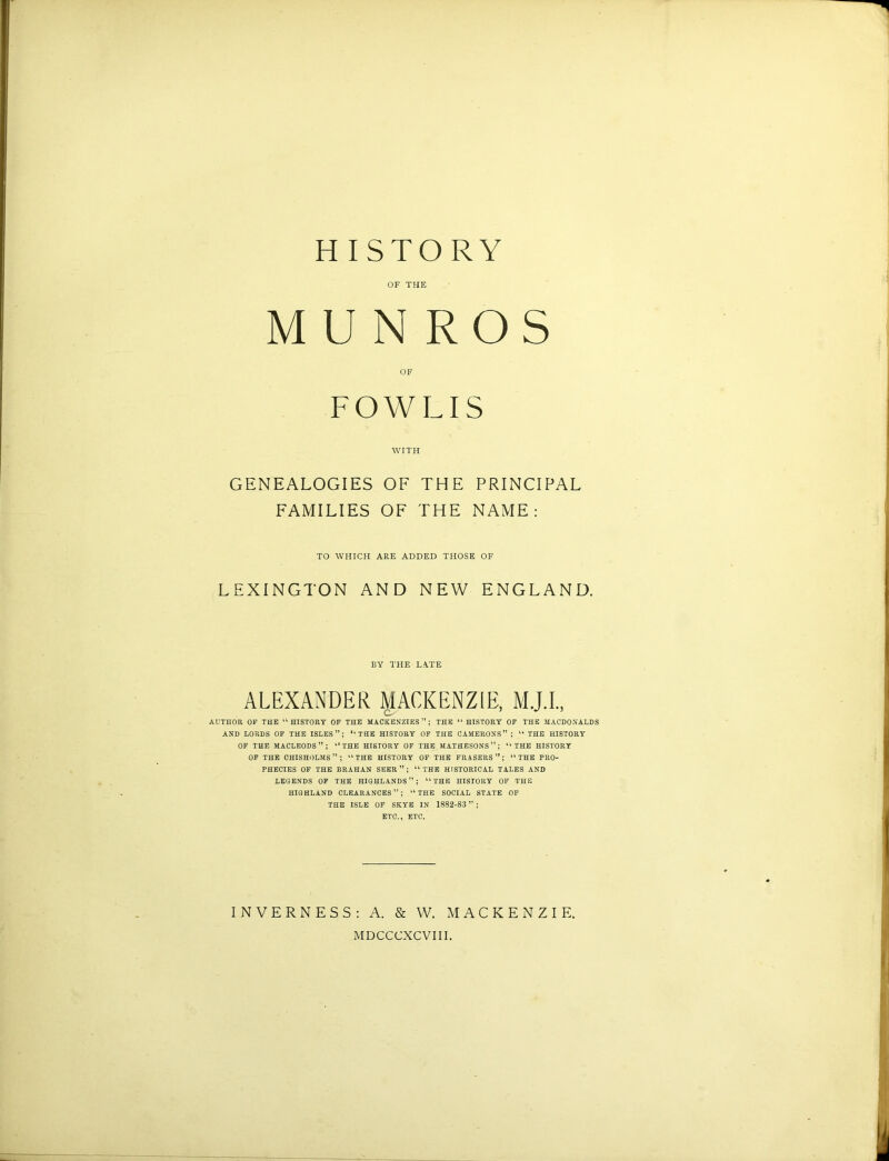 HISTORY OF THE M U N ROS OF FOWLIS WITH GENEALOGIES OF THE PRINCIPAL FAMILIES OF THE NAME: TO WHICH ARE ADDED THOSE OF LEXINGTON AND NEW ENGLAND. BY THE L.\TE ALEXANDER MACKENZIE, AUTHOR OF THE 11 HISTORY OF THE MACKENZIES”; THE u HISTORY OF THE MACDONALDS AND LORDS OF THE ISLES”; *l THE HISTORY OF THE CAMERONS” ; “ THE HISTORY OF THE MACLEODS”; “THE HISTORY OF THE MATHESONS ” ; “ THE HISTORY OF THE CHISHOLMS”; “THE HISTORY OF THE FRASERS”; “THE PRO- PHECIES OF THE BRAHAN SEER”; “THE HISTORICAL TALES AND LEGENDS OF THE HIGHLANDS”; “THE HISTORY OF THE HIGHLAND CLEARANCES”; “THE SOCIAL STATE OF THE ISLE OF SKYE IN 1882-83 ” ; ETC., ETC. INVERNESS: A. & W. MACKENZIE, MDCCCXCVIII.