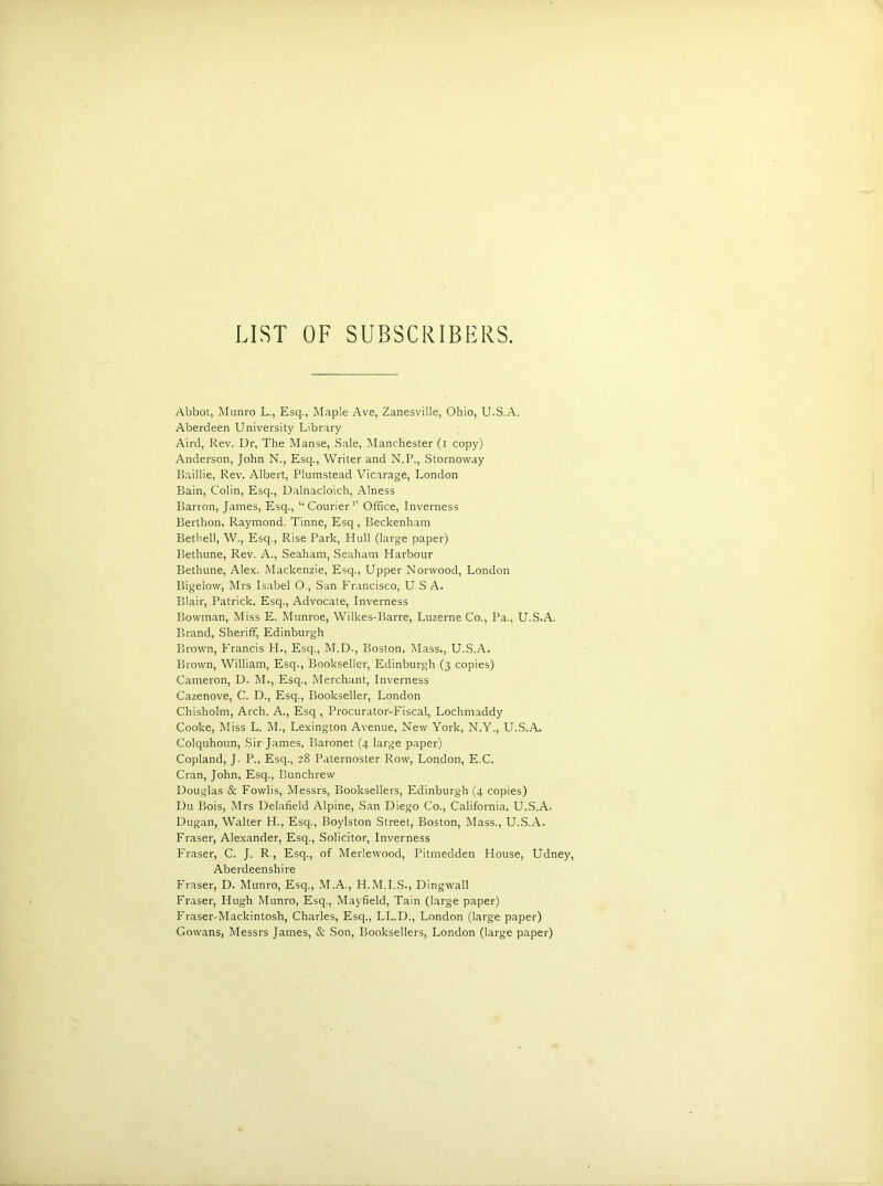 LIST OF SUBSCRIBERS. Abbot, Munro L., Esq., Maple Ave, Zanesville, Ohio, U.S.A. Aberdeen University Library Aird, Rev. Dr, The Manse, Sale, Manchester (i copy) Anderson, John N., Esq., Writer and N.P., Stornoway Baillie, Rev. Albert, Plumstead Vicarage, London Bain, Colin, Esq., Dalnacloich, Alness Barron, James, Esq., “Courier’’ Office, Inverness Berthon, Raymond, Tinne, Esq, Beckenham Betbell, W., Esq., Rise Park, Hull (large paper) Bethune, Rev. A., Seaham, Seaham Harbour Bethune, Alex. Mackenzie, Esq., Upper Norwood, London Bigelow, Mrs Isabel O., San Francisco, USA. Blair, Patrick, Esq., Advocate, Inverness Bowman, Miss E. Munroe, Wilkes-Barre, Luzerne Co., Pa., U.S.A. Brand, Sheriff, Edinburgh Brown, Francis H., Esq., M.D., Boston, Mass., U.S.A. Brown, William, Esq., Bookseller, Edinburgh (3 copies) Cameron, D. M., Esq., Merchant, Inverness Cazenove, C. D., Esq., Bookseller, London Chisholm, Arch. A., Esq , Procurator-Fiscal, Lochmaddy Cooke, Miss L. M., Lexington Avenue, New York, N.Y., U.S.A. Colquhoun, Sir James, Baronet (4 large paper) Copland, J. P., Esq., 28 Paternoster Row, London, E.C. Cran, John, Esq., Bunchrew Douglas & Fowlis, Messrs, Booksellers, Edinburgh (4 copies) Du Bois, Mrs Delafield Alpine, San Diego Co., California, U.S.A. Dugan, Walter H., Esq., Boylston Street, Boston, Mass., U.S.A. Fraser, Alexander, Esq., Solicitor, Inverness Fraser, C. J. R, Esq., of Merlewood, Pitmedden House, Udney, Aberdeenshire Fraser, D. Munro, Esq., M.A., H.M.I.S., Dingwall Fraser, Hugh Munro, Esq., Mayfield, Tain (large paper) Fraser-Mackintosh, Charles, Esq., LL.D., London (large paper) Gowans, Messrs James, & Son, Booksellers, London (large paper)