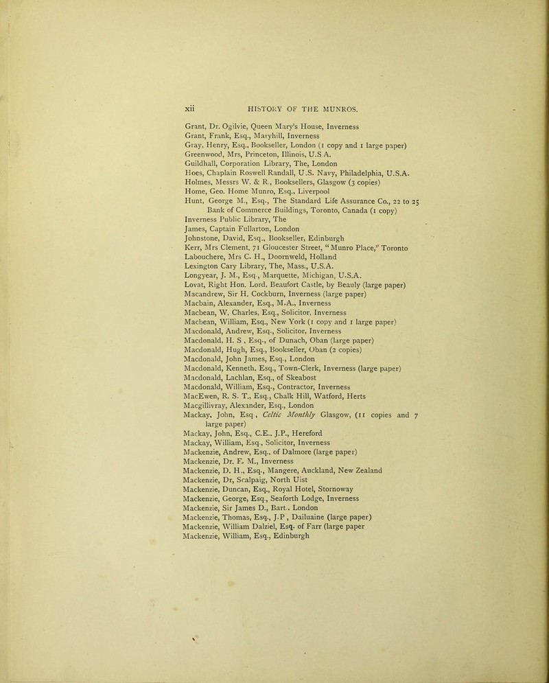 Grant, Dr. Ogilvie, Queen Mary’s House, Inverness Grant, Frank, Esq., Maryhill, Inverness Gray, Henry, Esq., Bookseller, London (i copy and i large paper) Greenwood, Mrs, Princeton, Illinois, U.S A. Guildhall, Corporation Library, The, London Hoes, Chaplain Roswell Randall, U.S. Navy, Philadelphia, U.S.A. Holmes, Messrs W. & R., Booksellers, Glasgow (3 copies) Home, Geo. Home Munro, Esq., Liverpool Hunt, George M., Esq., The Standard Life Assurance Co., 22 to 25 Bank of Commerce Buildings, Toronto, Canada (1 copy) Inverness Public Library, The James, Captain Fullarton, London Johnstone, David, Esq., Bookseller, Edinburgh Kerr, Mrs Clement, 71 Gloucester Street, “Munro Place,” Toronto Labouchere, Mrs C. H., Doornweld, Holland Lexington Cary Library, The, Mass., U.S.A. Longyear, J. M., Esq-, Marquette, Michigan, U.S.A. Lovat, Right Hon. Lord, Beaufort Castle, by Beauly (large paper) Macandrew, Sir H. Cockburn, Inverness (large paper) Macbain, Alexander, Esq., M.A., Inverness Macbean, W. Charles, Esq., Solicitor, Inverness Macbean, William, Esq., New York (1 copy and 1 large paper) Macdonald, Andrew, Esq., Solicitor, Inverness Macdonald, H. S , Esq., of Dunach, Oban (large paper) Macdonald, Hugh, Esq., Bookseller, Oban (2 copies) Macdonald, John James, Esq., London Macdonald, Kenneth, Esq., Town-Clerk, Inverness (large paper) Macdonald, Lachlan, Esq., of Skeabost Macdonald, William, Esq., Contractor, Inverness MacEwen, R. S. T., Esq., Chalk Hill, Watford, Herts Macgillivray, Alexander, Esq., London Mackay, John, Esq , Celtic Monthly Glasgow, (11 copies and 7 large paper) Mackay, John, Esq., C.E., J.P., Hereford Mackay, William, Esq, Solicitor, Inverness Mackenzie, Andrew, Esq., of Dalmore (large paper) Mackenzie, Dr. F, M., Inverness Mackenzie, D. H„ Esq., Mangere, Auckland, New Zealand Mackenzie, Dr, Scalpaig, North Uist Mackenzie, Duncan, Esq., Royal Hotel, Stornoway Mackenzie, George, Esq., Seaforth Lodge, Inverness Mackenzie, Sir James D., Bart., London Mackenzie, Thomas, Esq., J.P , Dailuaine (large paper) Mackenzie, William Dalziel, Esq. of Farr (large paper Mackenzie, William, Esq., Edinburgh