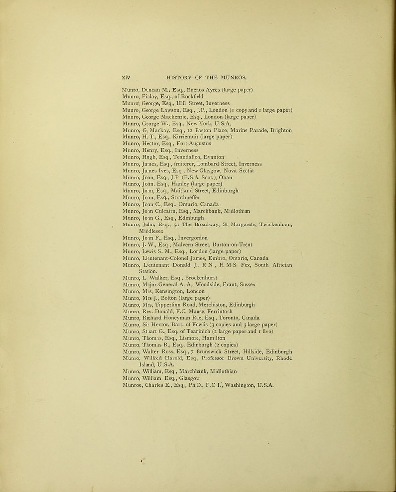 Munro, Duncan M., Esq., Buenos Ayres (large paper) Munro, Finlay, Esq., of Rockfield Munro”, George, Esq., Hill Street, Inverness Munro, George Lawson, Esq., J.P., London (i copy and i large paper) Munro, George Mackenzie, Esq., London (large paper) Munro, George W., Esq., New York, U.S.A. Munro, G. Mackay, Esq., 12 Paston Place, Marine Parade, Brighton Munro, H. T., Esq., Kirriemuir (large paper) Munro, Hector, Esq., Fort-Augustus Munro, Henry, Esq., Inverness Munro, Hugh, Esq., Teandallon, Evanton Munro, James, Esq., fruiterer, Lombard Street, Inverness Munro, James Ives, Esq , New Glasgow, Nova Scotia Munro, John, Esq., J.P. (F.S.A. Scot.), Oban Munro, John, Esq., Hanley (large paper) Munro, John, Esq., Maitland Street, Edinburgh Munro, John, Esq., Strathpeffer Munro, John C., Esq., Ontario, Canada Munro, John Culcairn, Esq., Marchbank, Midlothian Munro, John G., Esq-, Edinburgh Munro, John, Esq., 5a The Broadway, St Margarets, Twickenham, Middlesex Munro, John F., Esq., Invergordon Munro, J. W., Esq , Malvern Street, Burton-on-Trent Munro, Lewis S. M., Esq., London (large paper) Munro, Lieutenant-Colonel James, Embro, Ontario, Canada Munro, Lieutenant Donald J., R-N , H.M.S. Fox, South Africian Station. Munro, L. Walker, Esq , Brockenhurst Munro, Major-General A. A., Woodside, Frant, Sussex Munro, Mrs, Kensington, London Munro, Mrs J., Bolton (large paper) Munro, Mrs, Tipperlinn Road, Merchiston, Edinburgh Munro, Rev. Donald, F.C. Manse, Ferrintosh Munro, Richard Honeyman Rae, Esq, Toronto, Canada Munro, Sir Hector, Bart, of Fowlis (3 copies and 3 large paper) Munro, Stuart G., Esq. of Teaninich (2 large paper and 1 8vo) Munro, Thomas, Esq., Lismore, Hamilton Munro, Thomas R., Esq., Edinburgh (2 copies) Munro, Walter Ross, Esq , 7 Brunswick Street, Hillside, Edinburgh Munro, Wilfred Harold, Esq, Professor Brown University, Rhode Island, U.S.A. Munro, William, Esq., Marchbank, Midlothian Munro, William, Esq., Glasgow Munroe, Charles E., Esq., Ph.D., F.C I., Washington, U.S.A.