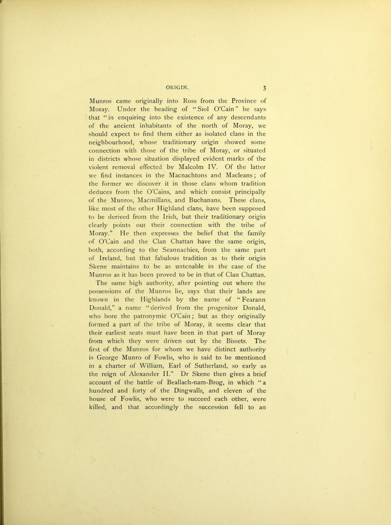 Munros came originally into Ross from the Province of Moray. Under the heading of “ Siol O’Cain” he says- that “ in enquiring into the existence of any descendants of the ancient inhabitants of the north of Moray, we should expect to find them either as isolated clans in the neighbourhood, whose traditionary origin showed some connection with those of the tribe of Moray, or situated in districts whose situation displayed evident marks of the violent removal effected by Malcolm IV. Of the latter we find instances in the Macnachtons and Macleans; of the former we discover it in those clans whom tradition deduces from the O’Cains, and which consist principally of the Munros, Macmillans, and Buchanans. These clans, like most of the other Highland clans, have been supposed to be derived from the Irish, but their traditionary origin clearly points out their connection with the tribe of Moray.” He then expresses the belief that the family of O’Cain and the Clan Chattan have the same origin, both, according to the Seannachies, from the same part of Ireland, but that fabulous tradition as to their origin Skene maintains to be as untenable in the case of the Munros as it has been proved to be in that of Clan Chattan. The same high authority, after pointing out where the possessions of the Munros lie, says that their lands are known in the Highlands by the name of “ Fearann Donald,” a name “derived from the progenitor Donald, who bore the patronymic O’Cain ; but as they originally formed a part of the tribe of Moray, it seems clear that their earliest seats must have been in that part of Moray from which they were driven out by the Bissets. The first of the Munros for whom we have distinct authority is George Munro of Fowlis, who is said to be mentioned in a charter of William, Earl of Sutherland, so early as the reign of Alexander II.” Dr Skene then gives a brief account of the battle of Beallach-nam-Brog, in which “a hundred and forty of the Dingwalls, and eleven of the house of Fowlis, who were to succeed each other, were killed, and that accordingly the succession fell to an