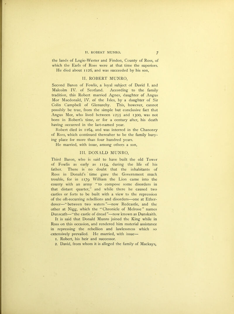 the lands of Logie-Wester and Findon, County of Ross, of which the Earls of Ross were at that time the superiors. He died about 1126, and was succeeded by his son, II. ROBERT MUNRO, Second Baron of Fowlis, a loyal subject of David I. and Malcolm IV. of Scotland. According to the family tradition, this Robert married Agnes, daughter of Angus Mor Macdonald, IV. of the Isles, by a daughter of Sir Colin Campbell of Glenurchy. This, however, cannot possibly be true, from the simple but conclusive fact that Angus Mor, who lived between 1255 and 1300, was not born in Robert’s time, or for a century after, his death having occurred in the last-named year. Robert died in 1164, and was interred in the Chanonry of Ross, which continued thereafter to be the family bury- ing place for more than four hundred years. He married, with issue, among others a son, III. DONALD MUNRO, Third Baron, who is said to have built the old Tower of Fowlis as early as 1154, during the life of his father. There is no doubt that the inhabitants of Ross in Donald’s time gave the Government much trouble, for in 1179 William the Lion came into the county with an army “ to compose some disorders in that distant quarter,” and while there he caused two castles or forts to be built with a view to the repression of the oft-recurring rebellions and disorders—one at Ether- dover—“ between two waters ”—now Redcastle, and the other at Nigg, which the “Chronicle of Melrose” names Dunscath—the castle of dread”—now known as Dunskaith. It is said that Donald Munro joined the King while in Ross on this occasion, and rendered him material assistance in repressing the rebellion and lawlessness which so extensively prevailed. He married, with issue—■ 1. Robert, his heir and successor. 2. David, from whom it is alleged the family of Mackays,