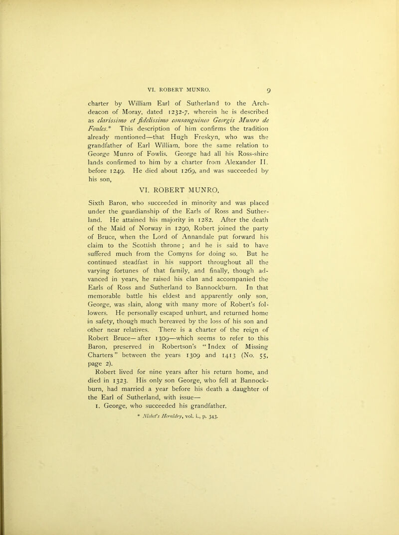 charter by William Earl of Sutherland to the Arch- deacon of Moray, dated [232-7, wherein he is described as clarissimo et fidelissimo consanguineo Georgis Munvo de Foulesd This description of him confirms the tradition already mentioned—that Hugh Freskyn, who was the grandfather of Earl William, bore the same relation to George Munro of Fowlis. George had all his Ross-shire lands confirmed to him by a charter from Alexander II. before 1249. He died about 1269, and was succeeded by his son, VI. ROBERT MUNRO, Sixth Baron, who succeeded in minority and was placed under the guardianship of the Earls of Ross and Suther- land. He attained his majority in 1282. After the death of the Maid of Norway in 1290, Robert joined the party of Bruce, when the Lord of Annandale put forward his claim to the Scottish throne ; and he is said to have suffered much from the Comyns for doing so. But he continued steadfast in his support throughout all the varying fortunes of that family, and finally, though ad- vanced in years, he raised his clan and accompanied the Earls of Ross and Sutherland to Bannockburn. In that memorable battle his eldest and apparently only son, George, was slain, along with many more of Robert’s fol- lowers. He personally escaped unhurt, and returned home in safety, though much bereavea by the loss of his son and other near relatives. There is a charter of the reign of Robert Bruce—after 1309—which seems to refer to this Baron, preserved in Robertson’s “ Index of Missing Charters” between the years 1309 and 1413 (No. 55, page 2). Robert lived for nine years after his return home, and died in 1323. His only son George, who fell at Bannock- burn, had married a year before his death a daughter of the Earl of Sutherland, with issue— 1. George, who succeeded his grandfather. * Nisbct's Heraldry, vol. i., p. 343.