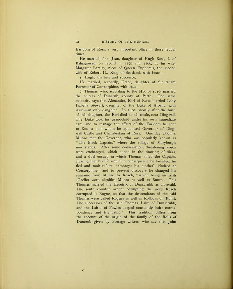 Earldom of Ross, a very important office in those feudal times. He married, first, Jean, daughter of Hugh Ross, I. of Balnagowan, on record in 1350 and 1366, by his wife, Margaret Barclay, niece of Queen Euphemia, the second wife of Robert II., King of Scotland, with issue— 1. Hugh, his heir and successor. He married, secondly, Grace, daughter of Sir Adam Forrester of Corstorphine, with issue— 2. Thomas, who, according to the MS. of 1716, married the heiress of Duncrub, county of Perth. The same authority says that Alexander, Earl of Ross, married Lady Isabella Stewart, daughter of the Duke of Albany, with issue—an only daughter. In 1402, shortly after the birth of this daughter, the Earl died at his castle, near Dingwall. The Duke took his grandchild under his own immediate care, and to manage the affairs of the Earldom he sent to Ross a man whom he appointed Governor of Ding- wall Castle and Chamberlain of Ross. One day Thomas Munro met the Governor, who was popularly known as “The Black Captain,” where the village of Maryburgh now stands. After some conversation, threatening words were exchanged, which ended in the drawing of dirks, and a duel ensued in which Thomas killed the Captain. Fearing that his life would in consequence be forfeited, he fled and took refuge “ amongst his mother’s kindred at Corstorphine,” and to prevent discovery he changed his surname from Munro to Roach, “which being an Irish (Gaelic) word signifies Munro as well as Bunro. This Thomas married the Heretrix of Dunscrubb as aforesaid. The south countrie accent corrupting the word Roach corrupted it Rogue, so that the descendants of the said Thomas were called Rogues as well as Rollocks or (Rolls). The successors of the said Thomas, Laird of Dunscrubb, and the Lairds of Fowles keeped constantly intire corres- pondence and friendship.” This tradition differs from the account of the origin of the family of the Rolls of Duncrub given by Peerage writers, who say that John