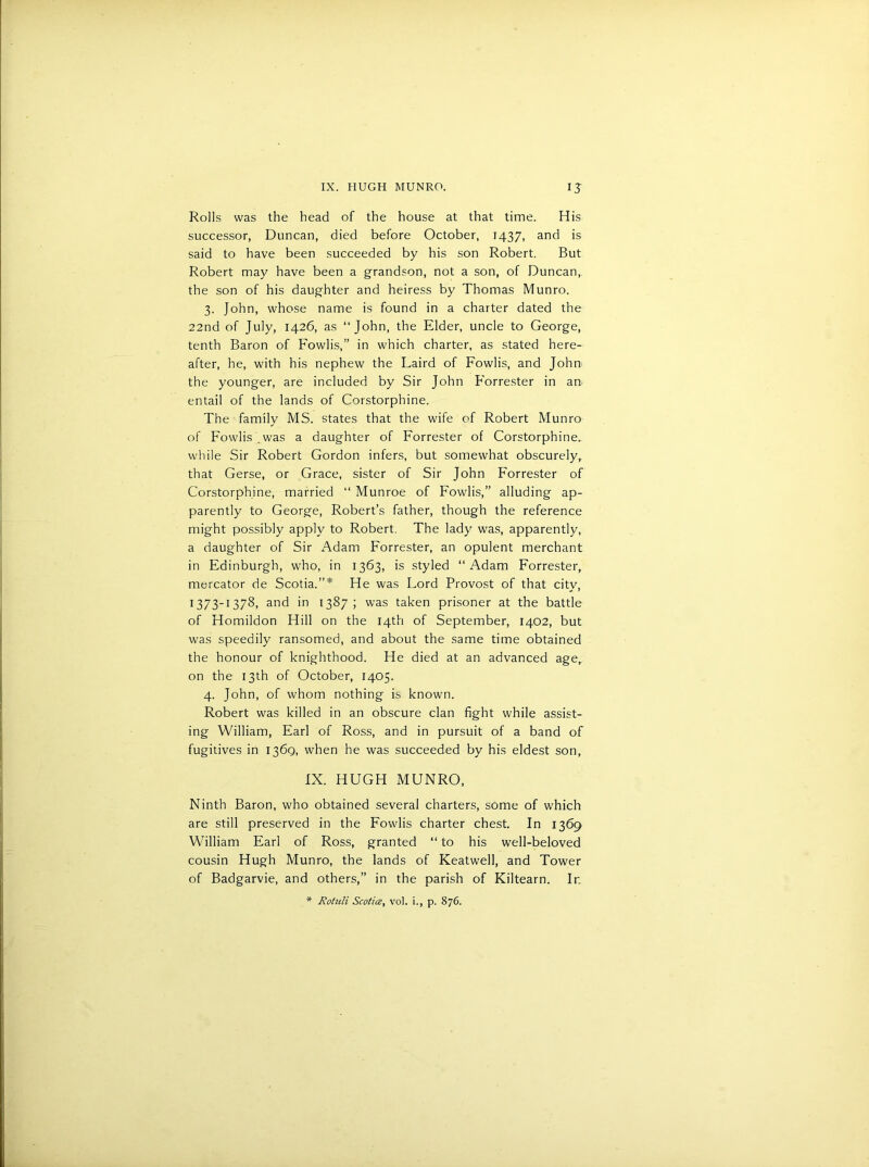 Rolls was the head of the house at that time. His successor, Duncan, died before October, 1437, and is said to have been succeeded by his son Robert. But Robert may have been a grandson, not a son, of Duncan, the son of his daughter and heiress by Thomas Munro. 3. John, whose name is found in a charter dated the 22nd of July, 1426, as “John, the Elder, uncle to George, tenth Baron of Fowlis,” in which charter, as stated here- after, he, with his nephew the Laird of Fowlis, and John the younger, are included by Sir John Forrester in an> entail of the lands of Corstorphine. The family MS. states that the wife of Robert Munro of Fowlis was a daughter of Forrester of Corstorphine. while Sir Robert Gordon infers, but somewhat obscurely, that Gerse, or Grace, sister of Sir John Forrester of Corstorphine, married “ Munroe of Fowlis,” alluding ap- parently to George, Robert’s father, though the reference might possibly apply to Robert. The lady was, apparently, a daughter of Sir Adam Forrester, an opulent merchant in Edinburgh, who, in 1363, is styled “Adam Forrester, mercator de Scotia.”* He was Lord Provost of that city, 1373-1378, and in 1387; was taken prisoner at the battle of Homildon Hill on the 14th of September, 1402, but was speedily ransomed, and about the same time obtained the honour of knighthood. He died at an advanced age, on the 13th of October, 1405. 4. John, of whom nothing is known. Robert was killed in an obscure clan fight while assist- ing William, Earl of Ross, and in pursuit of a band of fugitives in 136Q, when he was succeeded by his eldest son, IX. HUGH MUNRO, Ninth Baron, who obtained several charters, some of which are still preserved in the Fowlis charter chest. In 1369 William Earl of Ross, granted “ to his well-beloved cousin Hugh Munro, the lands of Keatwell, and Tower of Badgarvie, and others,” in the parish of Kiltearn. Ir. * Rotuli Scotia, vol. i., p. 876.