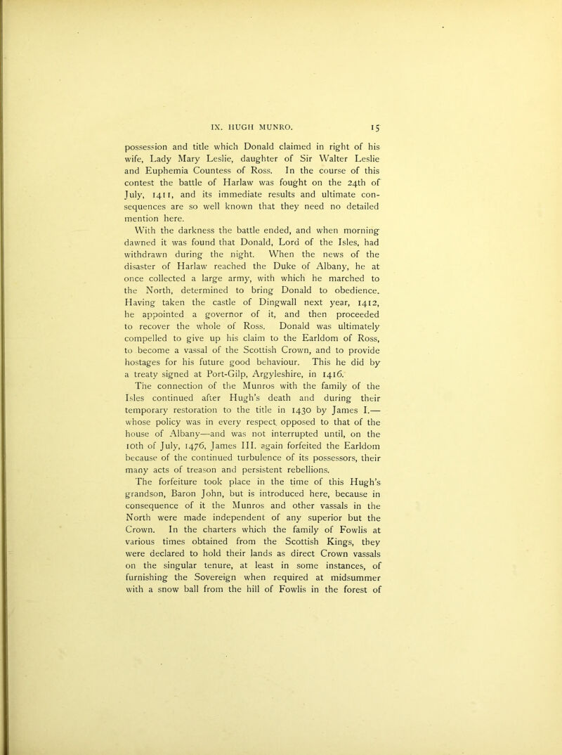 possession and title which Donald claimed in right of his wife, Lady Mary Leslie, daughter of Sir Walter Leslie and Euphemia Countess of Ross. In the course of this contest the battle of Harlaw was fought on the 24th of July, 1411, and its immediate results and ultimate con- sequences are so well known that they need no detailed mention here. With the darkness the battle ended, and when morning dawned it was found that Donald, Lord of the Isles, had withdrawn during the night. When the news of the disaster of Harlaw reached the Duke of Albany, he at once collected a large army, with which he marched to the North, determined to bring Donald to obedience. Having taken the castle of Dingwall next year, 1412, he appointed a governor of it, and then proceeded to recover the whole of Ross. Donald was ultimately compelled to give up his claim to the Earldom of Ross, to become a vassal of the Scottish Crown, and to provide hostages for his future good behaviour. This he did by a treaty signed at Port-Gilp, Argyleshire, in 1416. The connection of the Munros with the family of the Isles continued after Hugh’s death and during their temporary restoration to the title in 1430 by James I.— whose policy was in every respect opposed to that of the house of Albany—and was not interrupted until, on the 10th of July, 1476, James III. again forfeited the Earldom because of the continued turbulence of its possessors, their many acts of treason and persistent rebellions. The forfeiture took place in the time of this Hugh’s grandson, Baron John, but is introduced here, because in consequence of it the Munros and other vassals in the North were made independent of any superior but the Crown. In the charters which the family of Fowlis at various times obtained from the Scottish Kings, they were declared to hold their lands as direct Crown vassals on the singular tenure, at least in some instances, of furnishing the Sovereign when required at midsummer with a snow ball from the hill of Fowlis in the forest of