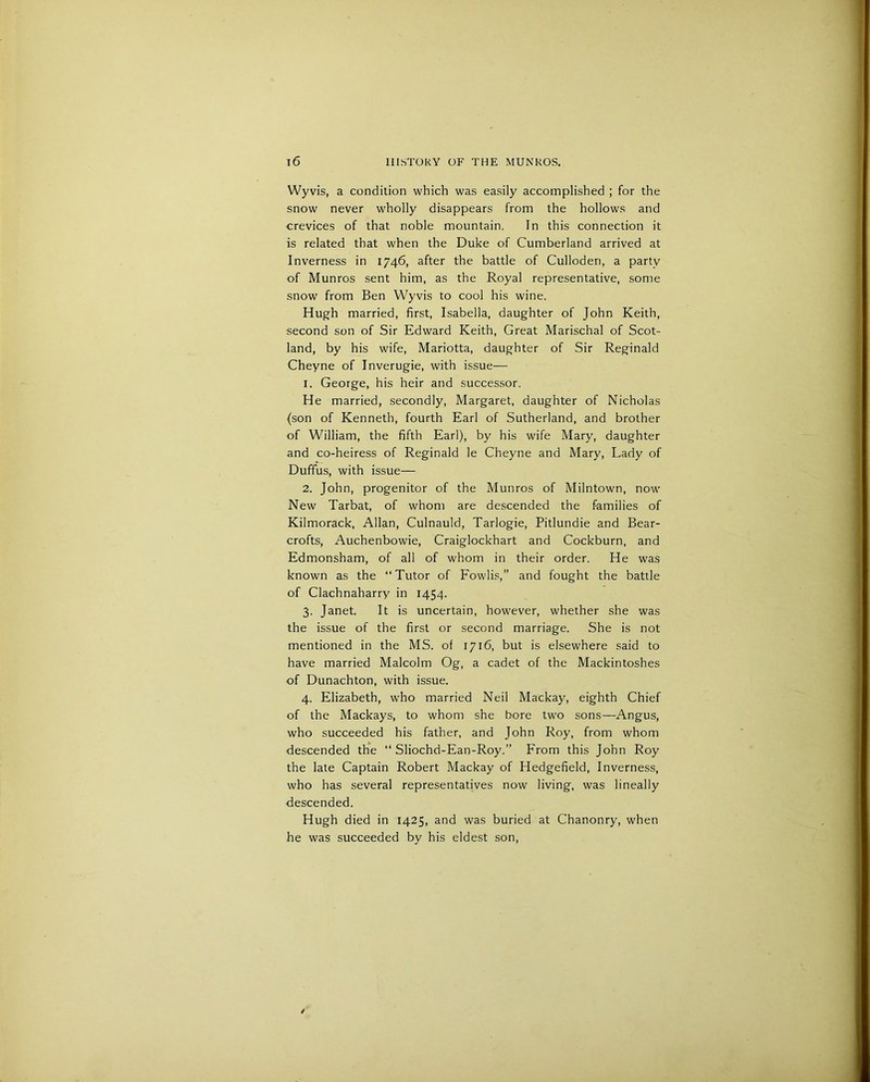 Wyvis, a condition which was easily accomplished ; for the snow never wholly disappears from the hollows and crevices of that noble mountain. In this connection it is related that when the Duke of Cumberland arrived at Inverness in 1746, after the battle of Culloden, a party of Munros sent him, as the Royal representative, some snow from Ben Wyvis to cool his wine. Hugh married, first, Isabella, daughter of John Keith, ■second son of Sir Edward Keith, Great Marischal of Scot- land, by his wife, Mariotta, daughter of Sir Reginald Cheyne of Inverugie, with issue— 1. George, his heir and successor. He married, secondly, Margaret, daughter of Nicholas (son of Kenneth, fourth Earl of Sutherland, and brother of William, the fifth Earl), by his wife Mary, daughter and co-heiress of Reginald le Cheyne and Mary, Lady of Duffus, with issue— 2. John, progenitor of the Munros of Milntown, now New Tarbat, of whom are descended the families of Kilmorack, Allan, Culnauld, Tarlogie, Pitlundie and Bear- crofts, Auchenbowie, Craiglockhart and Cockburn, and Edmonsham, of all of whom in their order. He was known as the “Tutor of Fowlis,” and fought the battle of Clachnaharry in 1454. 3. Janet. It is uncertain, however, whether she was the issue of the first or second marriage. She is not mentioned in the MS. of 1716, but is elsewhere said to have married Malcolm Og, a cadet of the Mackintoshes of Dunachton, with issue. 4. Elizabeth, who married Neil Mackay, eighth Chief of the Mackays, to whom she bore two sons—Angus, who succeeded his father, and John Roy, from whom descended the “ Sliochd-Ean-Roy.” From this John Roy the late Captain Robert Mackay of Hedgefield, Inverness, who has several representatives now living, was lineally descended. Hugh died in 1425, and was buried at Chanonry, when he was succeeded by his eldest son,