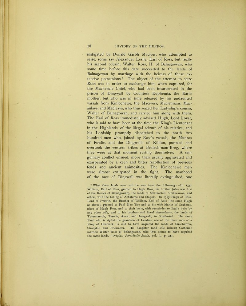 instigated by Donald Garbh Maciver, who attempted to seize, some say Alexander Leslie, Earl of Ross, but really his second cousin, Walter Ross, II. of Balnagowan, who some time before this date succeeded to the lands of Balnagowan by marriage with the heiress of these ex- tensive possessions.* The object of the attempt to seize Ross was in order to exchange him, when captured, for the Mackenzie Chief, who had been incarcerated in the prison of Dingwall by Countess Euphemia, the Earl’s mother, but who was in time released by his undaunted vassals from Kinlochewe, the Macivers, Maclennans, Mac- aulays, and Macleays, who thus seized her Ladyship’s cousin, Walter of Balnagowan, and carried him along with them. The Earl of Ross immediately advised Hugh, Lord Lovat, who is said to have been at the time the King’s Lieutenant in the Highlands, of the illegal seizure of his relative, and his Lordship promptly dispatched to the north two hundred men who, joined by Ross’s vassals, the Munros of Fowlis, and the Dingwalls of Kildun, pursued and overtook the western tribes at Bealach-nam-Brog, where they were at that moment resting themselves. A san- guinary conflict ensued, more than usually aggravated and exasperated by a keen and bitter recollection of previous feuds and ancient animosities. The Kinlochewe men were almost extirpated in the fight. The manhood of the race of Dingwall was literally extinguished, one * What these lands were will be seen from the following : —In 1341 William, Earl of Ross, granted to Hugh Ross, his brother (who was first ■of the Rosses of Balnagowan), the lands of Strathochill, Strathcarron, and others, with the fishing of Achaferne and Stogok. In 1365 Hugh of Ross, Lord of Fylorth, the Brother of William, Earl of Ross (the same Hugh as above), granted to Paul Mac Tire and to his wife Mariot of Grahame. niece of Hugh Ross, and to their heirs, with remainder to Paul's heirs by any other wife, and to his brothers and lineal descendants, the lands of Tutumtarvok, Turnok, Amot, and Langvale, in Strathokel. The same Paul, who is styled the grandson of Lendres, one of the three sons of a King of Denmark, is said to have acquired the lands of Siracharron, Straoykil, and Friewatter. His daughter (and sole heiress) Catherine married Walter Ross of Balnagowan, who thus seems to have acquired the same lands. — Origines Parochiales Scotice, vol. ii., p. 411.