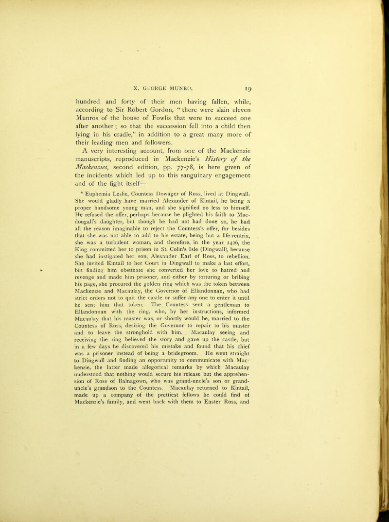 hundred and forty of their men having fallen, while,, according to Sir Robert Gordon, “ there were slain eleven Alunros of the house of Fowlis that were to succeed one after another ; so that the succession fell into a child then lying in his cradle,” in addition to a great many more of their leading men and followers. A very interesting account, from one of the Mackenzie manuscripts, reproduced in Mackenzie’s History of the Mackenzies, second edition, pp. 77-78, is here given of the incidents which led up to this sanguinary engagement and of the fight itself— “ Euphemia Leslie, Countess Dowager of Ross, lived at Dingwall. She would gladly have married Alexander of Kintail, he being a proper handsome young man, and she signified no less to himself. He refused the offer, perhaps because he plighted his faith to Mac- dougall’s daughter, but though he had not had done so, he had all the reason imaginable to reject the Countess’s offer, for besides that she was not able to add to his estate, being but a life-rentrix,. she was a turbulent woman, and therefore, in the year 1426, the King committed her to prison in St. Colin’s Isle (Dingwall), because she had instigated her son, Alexander Earl of Ross, to rebellion. She invited Kintail to her Court in Dingwall to make a last effort,, but finding him obstinate she converted her love to hatred and revenge and made him prisoner, and either by torturing or bribing his page, she procured the golden ring which was the token between Mackenzie and Macaulay, the Governor of Ellandonnan, who had strict orders not to quit the castle or suffer any one to enter it until he sent him that token. The Countess sent a gentleman to Ellandonnan with the ring, who, by her instructions, informed Macaulay that his master was, or shortly would be, married to the Countess of Ross, desiring the Governor to repair to his master and to leave the stronghold with him. Macaulay seeing and receiving the ring believed the story and gave up the castle, but in a few days he discovered his mistake and found that his chief was a prisoner instead of being a bridegroom. He went straight to Dingwall and finding an opportunity to communicate with Mac- kenzie, the latter made allegorical remarks by which Macaulay understood that nothing would secure his release but the apprehen- sion of Ross of Balnagown, who was grand-uncle’s son or grand- uncle’s grandson to the Countess. Macaulay returned to Kintail, made up a company of the prettiest fellows he could find of Mackenzie’s family, and went back with them to Easter Ross, and