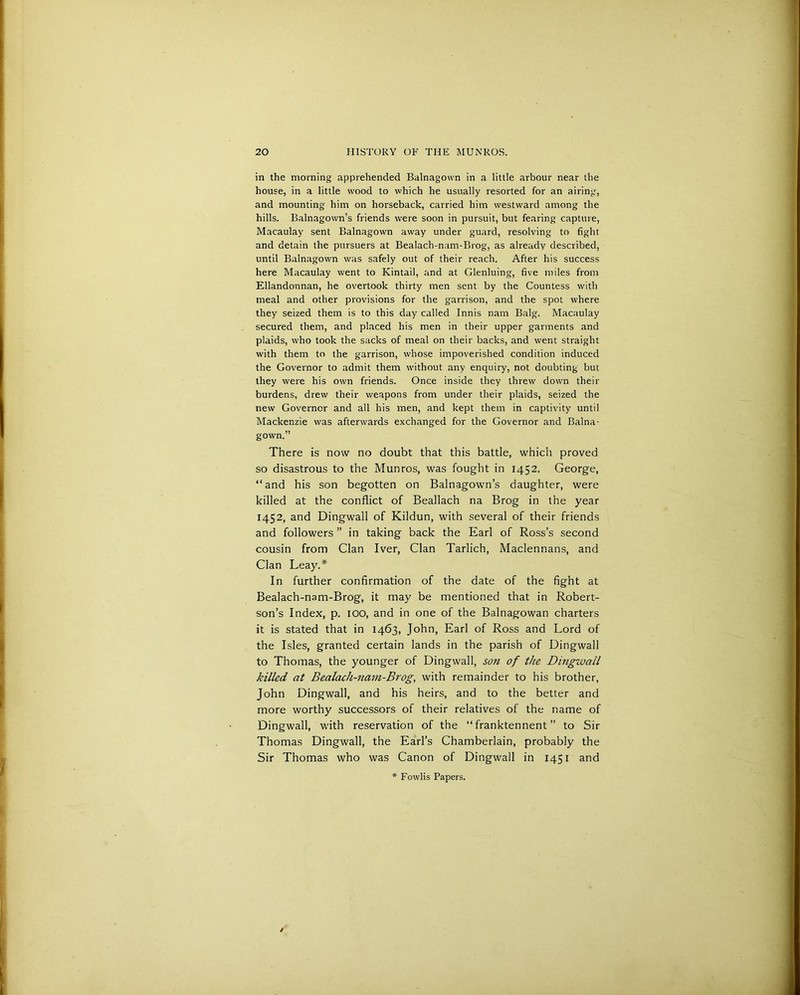 in the morning apprehended Balnagown in a little arbour near the house, in a little wood to which he usually resorted for an airing, and mounting him on horseback, carried him westward among the hills. Balnagown’s friends were soon in pursuit, but fearing capture, Macaulay sent Balnagown away under guard, resolving to fight and detain the pursuers at Bealach-nam-Brog, as already described, until Balnagown was safely out of their reach. After his success here Macaulay went to Kintail, and at Glenluing, five miles from Ellandonnan, he overtook thirty men sent by the Countess with meal and other provisions for the garrison, and the spot where they seized them is to this day called Innis nam Balg. Macaulay secured them, and placed his men in their upper garments and plaids, who took the sacks of meal on their backs, and went straight with them to the garrison, whose impoverished condition induced the Governor to admit them without any enquiry, not doubting but they were his own friends. Once inside they threw down their burdens, drew their weapons from under their plaids, seized the new Governor and all his men, and kept them in captivity until Mackenzie was afterwards exchanged for the Governor and Balna- gown.” There is now no doubt that this battle, which proved so disastrous to the Munros, was fought in 1452. George, “and his son begotten on Balnagown’s daughter, were killed at the conflict of Beallach na Brog in the year 1452, and Dingwall of Kildun, with several of their friends and followers ” in taking back the Earl of Ross’s second cousin from Clan Iver, Clan Tarlich, Maclennans, and Clan Leay.* In further confirmation of the date of the fight at Bealach-nam-Brog, it may be mentioned that in Robert- son’s Index, p. 100, and in one of the Balnagowan charters it is stated that in 1463, John, Earl of Ross and Lord of the Isles, granted certain lands in the parish of Dingwall to Thomas, the younger of Dingwall, son of the Dingwall killed at Bealach-nam-Brog, with remainder to his brother, John Dingwall, and his heirs, and to the better and more worthy successors of their relatives of the name of Dingwall, with reservation of the “ franktennent ” to Sir Thomas Dingwall, the Earl’s Chamberlain, probably the Sir Thomas who was Canon of Dingwall in 1451 and * Fowlis Papers.